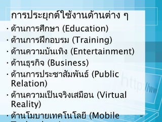 การประยุกต์ใช้งานด้านต่าง ๆ
• ด้านการศึกษา (Education)
• ด้านการฝึกอบรม (Training)
• ด้านความบันเทิง (Entertainment)
• ด้านธุรกิจ (Business)
• ด้านการประชาสัมพันธ์ (Public
Relation)
• ด้านความเป็นจริงเสมือน (Virtual
Reality)
• ด้านโมบายเทคโนโลยี (Mobile

60

 