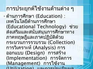 การประยุกต์ใช้งานด้านต่าง ๆ
• ด้านการศึกษา (Education) :
เทคโนโลยีด้านการศึกษา
(Educational Technology) ช่วย
ส่งเสริมและสนับสนุนการศึกษาทาง
ภาคทฤษฎีและภาคปฏิบัติด้วย
กระบวนการรวบรวม (Collection)
การวิเคราะห์ (Analysis) การ
ออกแบบ (Design) การสร้าง
(Implementation) การจัดการ
(Management) การใช้งาน

61

 