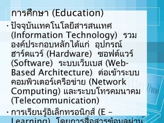 การศึกษา (Education)
• ปัจจุบันเทคโนโลยีสารสนเทศ
(Information Technology) รวม
องค์ประกอบหลักได้แก่ อุปกรณ์
ฮาร์ดแวร์ (Hardware) ซอฟต์แวร์
(Software) ระบบเว็บเบส (WebBased Architecture) ต่อเข้าระบบ
คอมพิวเตอร์เครือข่าย (Network
Computing) และระบบโทรคมนาคม
(Telecommunication)
• การเรียนรู้อิเล็กทรอนิกส์ (E –

67

 