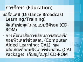 การศึกษา (Education)
บอร์ดแคส (Distance Broadcast
Learning/Training)
• จัดเก็บข้อมูลในรูปแบบซีดีรอม (CDROM)
• การพัฒนาสื่อการเรียนการสอนหรือ
คอมพิวเตอร์ช่วยสอน (Computer
Aided Learning: CAL) ชุด
ผลิตภัณฑ์คอมพิวเตอร์ช่วยสอน (CAI
Package) เก็บอยู่ในรูป CD-ROM
68

 