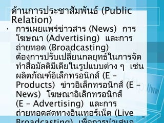 ด้านการประชาสัมพันธ์ (Public
Relation)

• การเผยแพร่ข่าวสาร (News) การ
โฆษณา (Advertising) และการ
ถ่ายทอด (Broadcasting)
ต้องการปรับเปลี่ยนกลยุทธ์ในการจัด
ทำาสื่อมัลติมีเดียในรูปแบบต่าง ๆ เช่น
ผลิตภัณฑ์อเล็กทรอนิกส์ (E –
ิ
Products) ข่าวอิเล็กทรอนิกส์ (E –
News) โฆษณาอิเล็กทรอนิกส์
(E – Advertising) และการ
ถ่ายทอดสดทางอินเทอร์เน็ต (Live

76

 