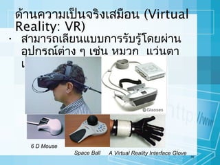 ด้านความเป็นจริงเสมือน (Virtual
Reality: VR)

• สามารถเลียนแบบการรับรู้โดยผ่าน
อุปกรณ์ต่าง ๆ เช่น หมวก แว่นตา
และถุงมือ

6 D Mouse
Space Ball

A Virtual Reality Interface Glove

78

 