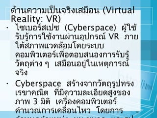 ด้านความเป็นจริงเสมือน (Virtual
Reality: VR)

• ไซเบอร์สเปซ (Cyberspace) ผู้ใช้
รับรู้การใช้งานผ่านอุปกรณ์ VR ภาย
ใต้สภาพแวดล้อมโดยระบบ
คอมพิวเตอร์เพื่อตอบสนองการรับรู้
วัตถุต่าง ๆ เสมือนอยู่ในเหตุการณ์
จริง
• Cyberspace สร้างจากวัตถุรูปทรง
เรขาคณิต ที่มความละเอียดสูงของ
ี
ภาพ 3 มิติ เครื่องคอมพิวเตอร์
คำานวณการเคลื่อนไหว โดยการ
79

 