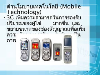 ด้านโมบายเทคโนโลยี (Mobile
Technology)

• 3G เพิ่มความสามารถในการรองรับ
ปริมาณของผู้ใช้
มากขึ้น และ
ขยายขนาดของช่องสัญญาณเพือเพิ่ม
่
ความเร็วของการรับ – ส่งข้อมูลเป็น
ภาพเคลื่อนไหวและวีดีโอ

84

 