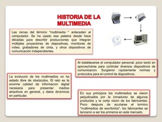 Las raíces del término "multimedia " anteceden al
computador. Se ha usado esa palabra desde hace
décadas para describir producciones que integran
múltiples proyectores de diapositivas, monitores de
vídeo, grabadores de cinta, y otros dispositivos de
comunicación independientes.
Al establecerse el computador personal, poco tardó en
aprovecharse para controlar diversos dispositivos de
comunicación. Surgieron rápidamente normas y
protocolos para el control de dispositivos.
La evolución de los multimedios no ha
estado libre de obstáculos. El reto es la
enorme calidad de información digital
necesaria para presentar medios
atractivos en general, y datos dinámicos
en particular.
En sus principios los multimedios se vieron
perjudicados por la inmadurez de algunos
productos y la corta visión de los fabricantes.
Poco después de acuñarse el término
"multimedios de escritorios", los fabricantes se
lanzaron a ser los primeros en este mercado.
 