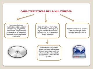 Las presentaciones
multimedia pueden verse en
un escenario, proyectarse,
transmitirse, o reproducirse
localmente en un dispositivo
por medio de un reproductor
multimedia
Los diferentes formatos
de multimedia analógica o
digital tienen la intención
de mejorar la experiencia
de los usuarios
Las transmisiones pueden
usar tecnología tanto
analógica como digital.
En el mercado informático
existen variadas aplicaciones
de autoría y programación de
software multimedia, entre las
que destacan Adobe Director
y Flash.
 