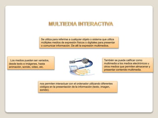 Se utiliza para referirse a cualquier objeto o sistema que utiliza
múltiples medios de expresión físicos o digitales para presentar
o comunicar información. De allí la expresión multimedios.
Los medios pueden ser variados,
desde texto e imágenes, hasta
animación, sonido, video, etc.
También se puede calificar como
multimedia a los medios electrónicos u
otros medios que permiten almacenar y
presentar contenido multimedia.
nos permiten interactuar con el ordenador utilizando diferentes
códigos en la presentación de la información (texto, imagen,
sonido).
 
