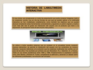 HISTORIA DE LAMULTIMEDIA
INTERACTIVA
En sus inicios, era simplemente un modo de presentación que podía contener imágenes, texto y
en ocasiones, sonido; hoy en día las formas de uso que se pueden aplicar a la multimedia
interactiva se han multiplicado notablemente, como también los objetivos que se pueden
alcanzar empleando estas herramientas correctamente y siguiendo un patrón original y creativo.
Cuan más alto sea el grado de interacción del usuario con el producto que tiene a su
disposición, la percepción hacia él será mucho más positiva.
Se refiere a todos aquellos sistemas que se emplean en la actualidad donde mediante
diversos elementos, se permite la interacción del usuario con los contenidos de manera
diferente, haciendo referencia a la evolución que los sistemas multimedia han sufrido con el
paso de los años. Fue acuñado por primera vez por Shavelson, R.J., Salomón, G. y Hawes,
citado en sus textos académicos entre 1985 y 1986. Posteriormente lo explotaron autores
como John Barker y Richard N. Tucker, completando la definición y abriendo un debate sobre
las diferentes posibilidades y la evolución del concepto.
 