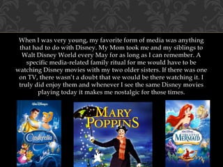 When I was very young, my favorite form of media was anything
that had to do with Disney. My Mom took me and my siblings to
Walt Disney World every May for as long as I can remember. A
specific media-related family ritual for me would have to be
watching Disney movies with my two older sisters. If there was one
on TV, there wasn’t a doubt that we would be there watching it. I
truly did enjoy them and whenever I see the same Disney movies
playing today it makes me nostalgic for those times.
 