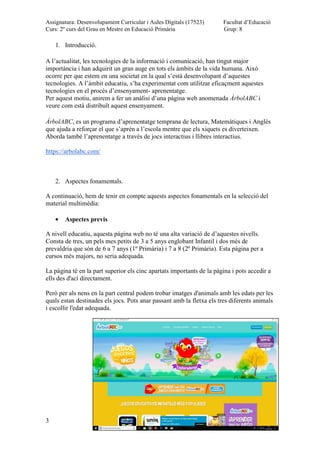 Assignatura: Desenvolupament Curricular i Aules Digitals (17523)
Curs: 2º curs del Grau en Mestre en Educació Primària
Facultat d’Educació
Grup: 8
3
1. Introducció.
A l’actualitat, les tecnologies de la informació i comunicació, han tingut major
importància i han adquirit un gran auge en tots els àmbits de la vida humana. Això
ocorre per que estem en una societat en la qual s’està desenvolupant d’aquestes
tecnologies. A l’àmbit educatiu, s’ha experimentat com utilitzar eficaçment aquestes
tecnologies en el procés d’ensenyament- aprenentatge.
Per aquest motiu, anirem a fer un anàlisi d’una pàgina web anomenada ÁrbolABC i
veure com està distribuït aquest ensenyament.
ÁrbolABC, es un programa d’aprenentatge temprana de lectura, Matemàtiques i Anglès
que ajuda a reforçar el que s’aprèn a l’escola mentre que els xiquets es diverteixen.
Aborda també l’aprenentatge a través de jocs interactius i llibres interactius.
https://arbolabc.com/
2. Aspectes fonamentals.
A continuació, hem de tenir en compte aquests aspectes fonamentals en la selecció del
material multimèdia:
Aspectes previs
A nivell educatiu, aquesta pàgina web no té una alta variació de d’aquestes nivells.
Consta de tres, un pels mes petits de 3 a 5 anys englobant Infantil i dos més de
prevaldria que són de 6 a 7 anys (1º Primària) i 7 a 8 (2º Primària). Esta pàgina per a
cursos més majors, no seria adequada.
La pàgina té en la part superior els cinc apartats importants de la pàgina i pots accedir a
ells des d'ací directament.
Però per als nens en la part central podem trobar imatges d'animals amb les edats per les
quals estan destinades els jocs. Pots anar passant amb la fletxa els tres diferents animals
i escollir l'edat adequada.
 