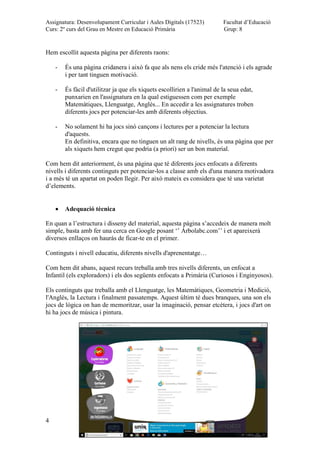 Assignatura: Desenvolupament Curricular i Aules Digitals (17523)
Curs: 2º curs del Grau en Mestre en Educació Primària
Facultat d’Educació
Grup: 8
4
Hem escollit aquesta pàgina per diferents raons:
- És una pàgina cridanera i això fa que als nens els cride més l'atenció i els agrade
i per tant tinguen motivació.
- És fàcil d'utilitzar ja que els xiquets escollirien a l'animal de la seua edat,
punxarien en l'assignatura en la qual estiguessen com per exemple
Matemàtiques, Llenguatge, Anglès... En accedir a les assignatures troben
diferents jocs per potenciar-les amb diferents objectius.
- No solament hi ha jocs sinó cançons i lectures per a potenciar la lectura
d'aquests.
En definitiva, encara que no tinguen un alt rang de nivells, és una pàgina que per
als xiquets hem cregut que podria (a priori) ser un bon material.
Com hem dit anteriorment, és una pàgina que té diferents jocs enfocats a diferents
nivells i diferents continguts per potenciar-los a classe amb els d'una manera motivadora
i a més té un apartat on poden llegir. Per aixó mateix es considera que té una varietat
d’elements.
Adequació tècnica
En quan a l’estructura i disseny del material, aquesta pàgina s’accedeix de manera molt
simple, basta amb fer una cerca en Google posant ‘’ Árbolabc.com’’ i et apareixerà
diversos enllaços on hauràs de ficar-te en el primer.
Continguts i nivell educatiu, diferents nivells d'aprenentatge…
Com hem dit abans, aquest recurs treballa amb tres nivells diferents, un enfocat a
Infantil (els exploradors) i els dos següents enfocats a Primària (Curiosos i Enginyosos).
Els continguts que treballa amb el Llenguatge, les Matemàtiques, Geometria i Medició,
l'Anglès, la Lectura i finalment passatemps. Aquest últim té dues branques, una son els
jocs de lògica on han de memoritzar, usar la imaginació, pensar etcètera, i jocs d'art on
hi ha jocs de música i pintura.
 