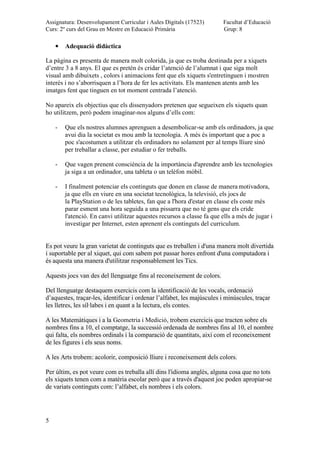 Assignatura: Desenvolupament Curricular i Aules Digitals (17523)
Curs: 2º curs del Grau en Mestre en Educació Primària
Facultat d’Educació
Grup: 8
5
Adequació didàctica
La pàgina es presenta de manera molt colorida, ja que es troba destinada per a xiquets
d’entre 3 a 8 anys. El que es pretén és cridar l’atenció de l’alumnat i que siga molt
visual amb dibuixets , colors i animacions fent que els xiquets s'entretinguen i mostren
interès i no s’aborrisquen a l’hora de fer les activitats. Els mantenen atents amb les
imatges fent que tinguen en tot moment centrada l’atenció.
No apareix els objectius que els dissenyadors pretenen que segueixen els xiquets quan
ho utilitzem, però podem imaginar-nos alguns d’ells com:
- Que els nostres alumnes aprenguen a desembolicar-se amb els ordinadors, ja que
avui dia la societat es mou amb la tecnologia. A més és important que a poc a
poc s'acostumen a utilitzar els ordinadors no solament per al temps lliure sinó
per treballar a classe, per estudiar o fer treballs.
- Que vagen prenent consciència de la importància d'aprendre amb les tecnologies
ja siga a un ordinador, una tableta o un telèfon mòbil.
- I finalment potenciar els continguts que donen en classe de manera motivadora,
ja que ells en viure en una societat tecnològica, la televisió, els jocs de
la PlayStation o de les tabletes, fan que a l'hora d'estar en classe els coste més
parar esment una hora seguida a una pissarra que no té gens que els cride
l'atenció. En canvi utilitzar aquestes recursos a classe fa que ells a més de jugar i
investigar per Internet, esten aprenent els continguts del curriculum.
Es pot veure la gran varietat de continguts que es treballen i d'una manera molt divertida
i suportable per al xiquet, qui com sabem pot passar hores enfront d'una computadora i
és aquesta una manera d'utilitzar responsablement les Tics.
Aquests jocs van des del llenguatge fins al reconeixement de colors.
Del llenguatge destaquem exercicis com la identificació de les vocals, ordenació
d’aquestes, traçar-les, identificar i ordenar l’alfabet, les majúscules i minúscules, traçar
les lletres, les síl·labes i en quant a la lectura, els contes.
A les Matemàtiques i a la Geometria i Medició, trobem exercicis que tracten sobre els
nombres fins a 10, el comptatge, la successió ordenada de nombres fins al 10, el nombre
qui falta, els nombres ordinals i la comparació de quantitats, així com el reconeixement
de les figures i els seus noms.
A les Arts trobem: acolorir, composició lliure i reconeixement dels colors.
Per últim, es pot veure com es treballa allí dins l'idioma anglès, alguna cosa que no tots
els xiquets tenen com a matèria escolar però que a través d'aquest joc poden apropiar-se
de variats continguts com: l’alfabet, els nombres i els colors.
 