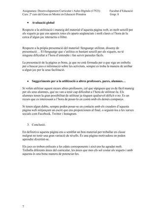 Assignatura: Desenvolupament Curricular i Aules Digitals (17523)
Curs: 2º curs del Grau en Mestre en Educació Primària
Facultat d’Educació
Grup: 8
7
Avaluació global
Respecte a la utilització i maneig del material d’aquesta pàgina web, es molt senzill per
als xiquets ja que ens apareix totes els aparts seqüenciats i molt clares a l’hora de la
cerca d’algun joc interactiu o llibre.
Respecte a la pròpia presentació del material: llenguatge utilitzat, disseny de
presentació… El llenguatge que s’utilitza es bastant senzill per als xiquets, no té
ninguna dificultat a l’hora d’entendre i fan servir paraules fàcils.
La presentació de la pàgina es bona, ja que no està formada per a que siga un embolic
per a buscar jocs o informació sobre les activitats, sempre es troba la manera de arribar
a algun joc per la seua facilitació.
Suggeriments per a la utilització a altres professors, pares, alumnes…
Si volen utilitzar aquest recurs altres professors, cal que sàpiguen que es de fàcil maneig
per als seus alumnes, que no van a tenir cap dificultat a l’hora de utilitzar-la. Els
alumnes tenen la gran possibilitat de utilitzar ja tinguen qualsevol dèficit o no. Es un
recurs que es interessant a l’hora de posar-lo en comú amb els demés companys.
Si tenen algun dubte, sempre poden posar-se en contacte amb els creadors d’aquesta
pàgina web mitjançant un escrit que ens proporcionen al final, o seguint-los a les xarxes
socials com Facebook, Twitter i Instagram.
3. Conclusió.
En definitiva aquesta pàgina ens a semblat un bon material per treballar en classe
malgrat no tenir una gran variació de nivells. És una pàgina motivadora on poden
aprendre divertint-se.
Els jocs es troben enfocats a les edats corresponents i això ens ha agradat molt.
Treballa diferents àrees del curricular, les àrees que mes els sol costar als xiquets i amb
aquesta és una bona manera de potenciar-les.
 
