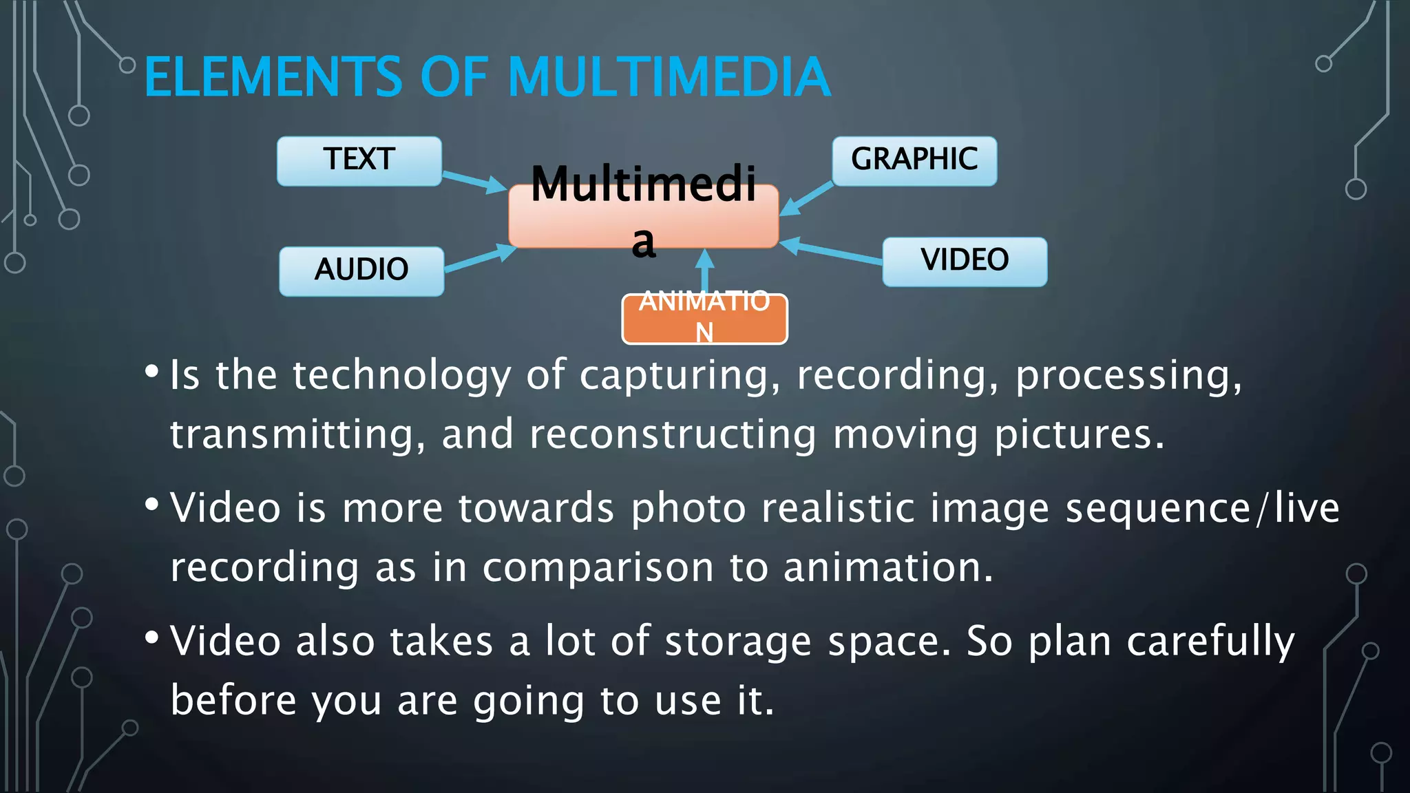 ELEMENTS OF MULTIMEDIA
• Is the technology of capturing, recording, processing,
transmitting, and reconstructing moving pictures.
• Video is more towards photo realistic image sequence/live
recording as in comparison to animation.
• Video also takes a lot of storage space. So plan carefully
before you are going to use it.
Multimedi
a
GRAPHIC
VIDEOAUDIO
TEXT
ANIMATIO
N
 