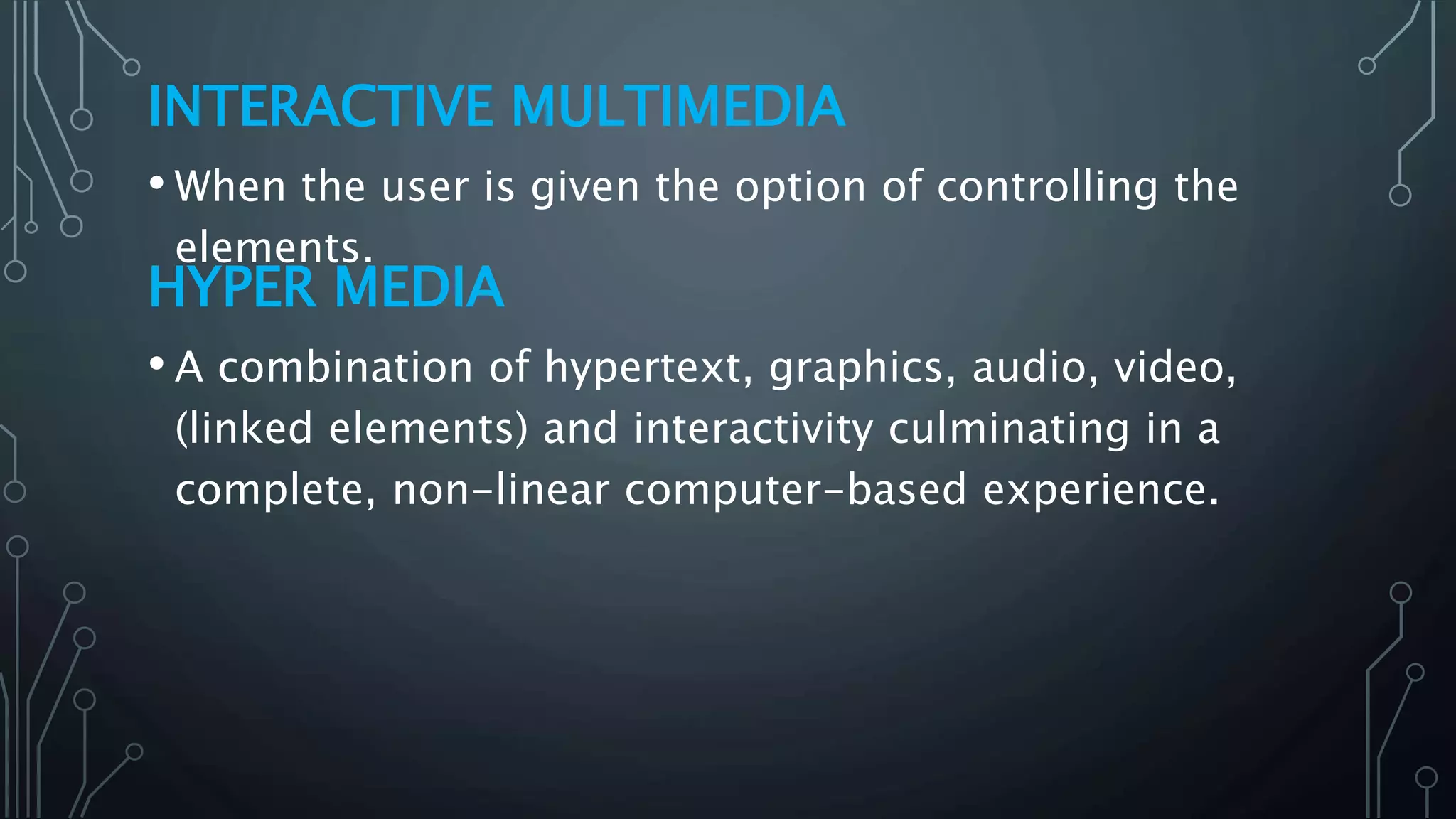 INTERACTIVE MULTIMEDIA
• When the user is given the option of controlling the
elements.
HYPER MEDIA
• A combination of hypertext, graphics, audio, video,
(linked elements) and interactivity culminating in a
complete, non-linear computer-based experience.
 