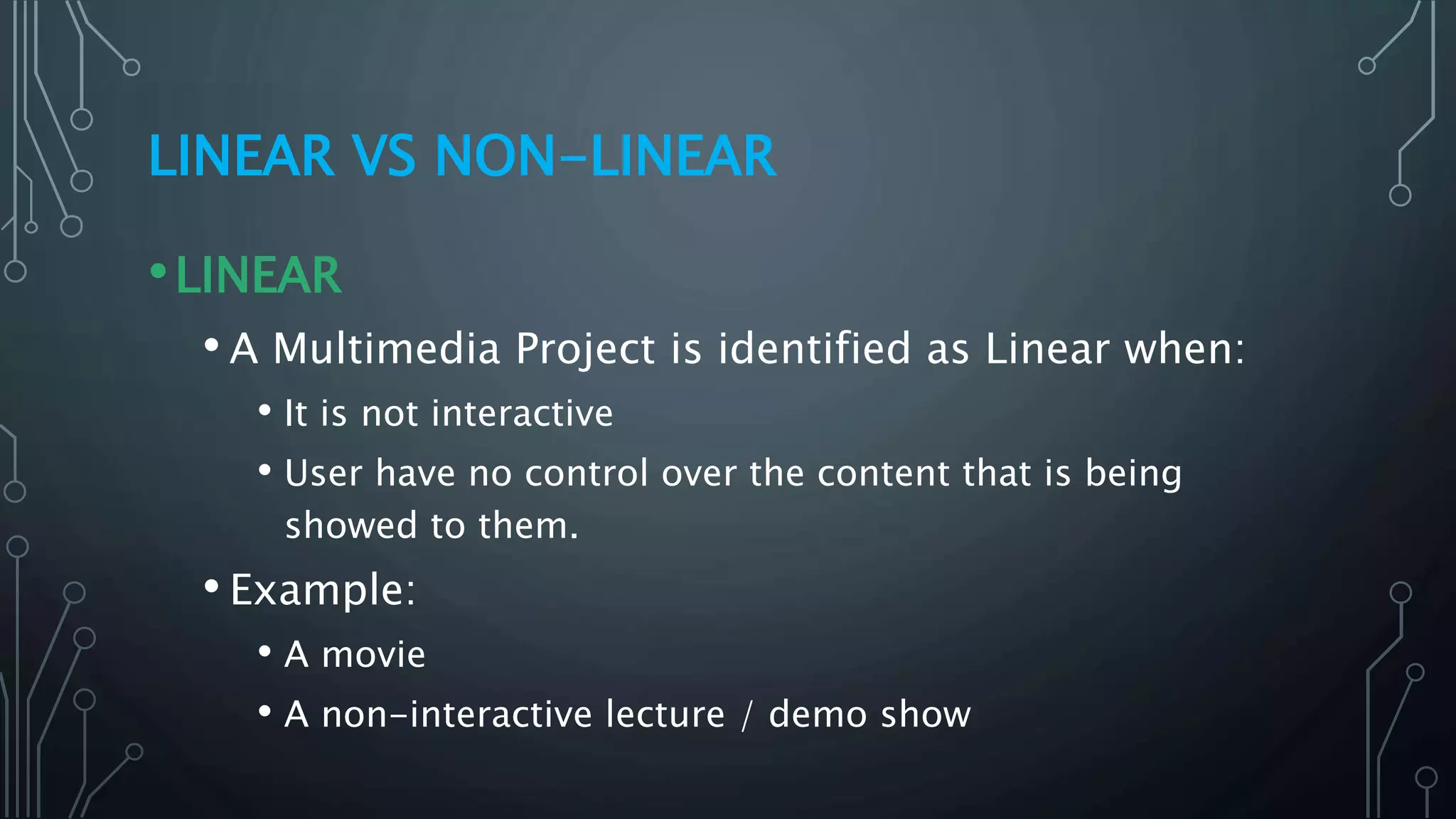 LINEAR VS NON-LINEAR
•LINEAR
• A Multimedia Project is identified as Linear when:
• It is not interactive
• User have no control over the content that is being
showed to them.
• Example:
• A movie
• A non-interactive lecture / demo show
 