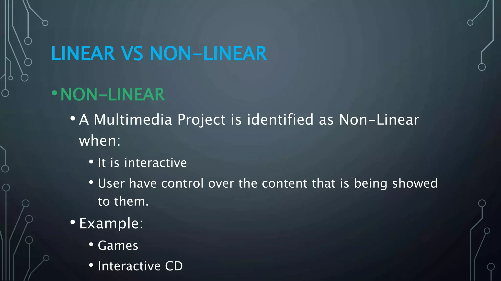 LINEAR VS NON-LINEAR
•NON-LINEAR
• A Multimedia Project is identified as Non-Linear
when:
• It is interactive
• User have control over the content that is being showed
to them.
• Example:
• Games
• Interactive CD
 
