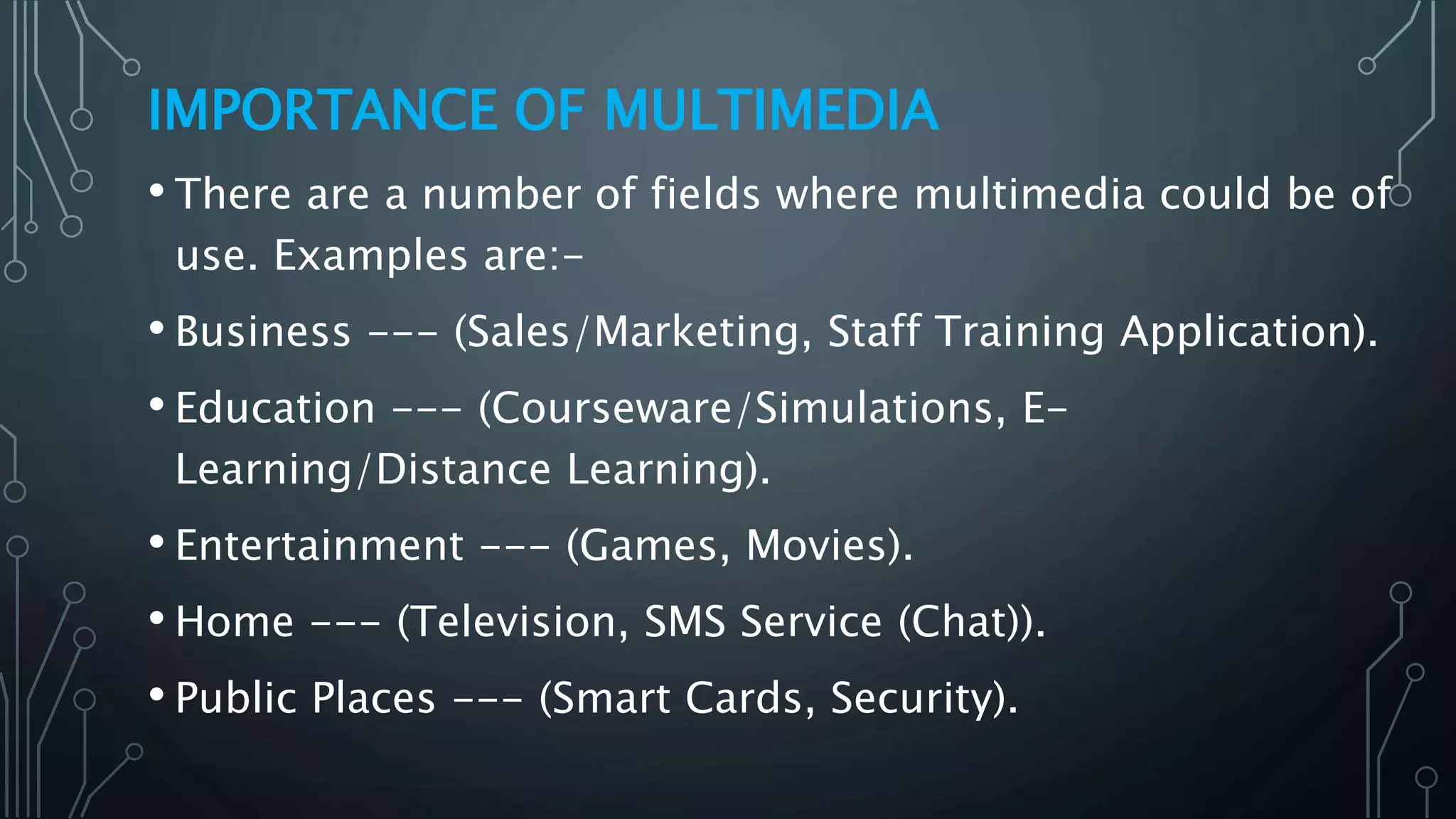 IMPORTANCE OF MULTIMEDIA
• There are a number of fields where multimedia could be of
use. Examples are:-
• Business --- (Sales/Marketing, Staff Training Application).
• Education --- (Courseware/Simulations, E-
Learning/Distance Learning).
• Entertainment --- (Games, Movies).
• Home --- (Television, SMS Service (Chat)).
• Public Places --- (Smart Cards, Security).
 