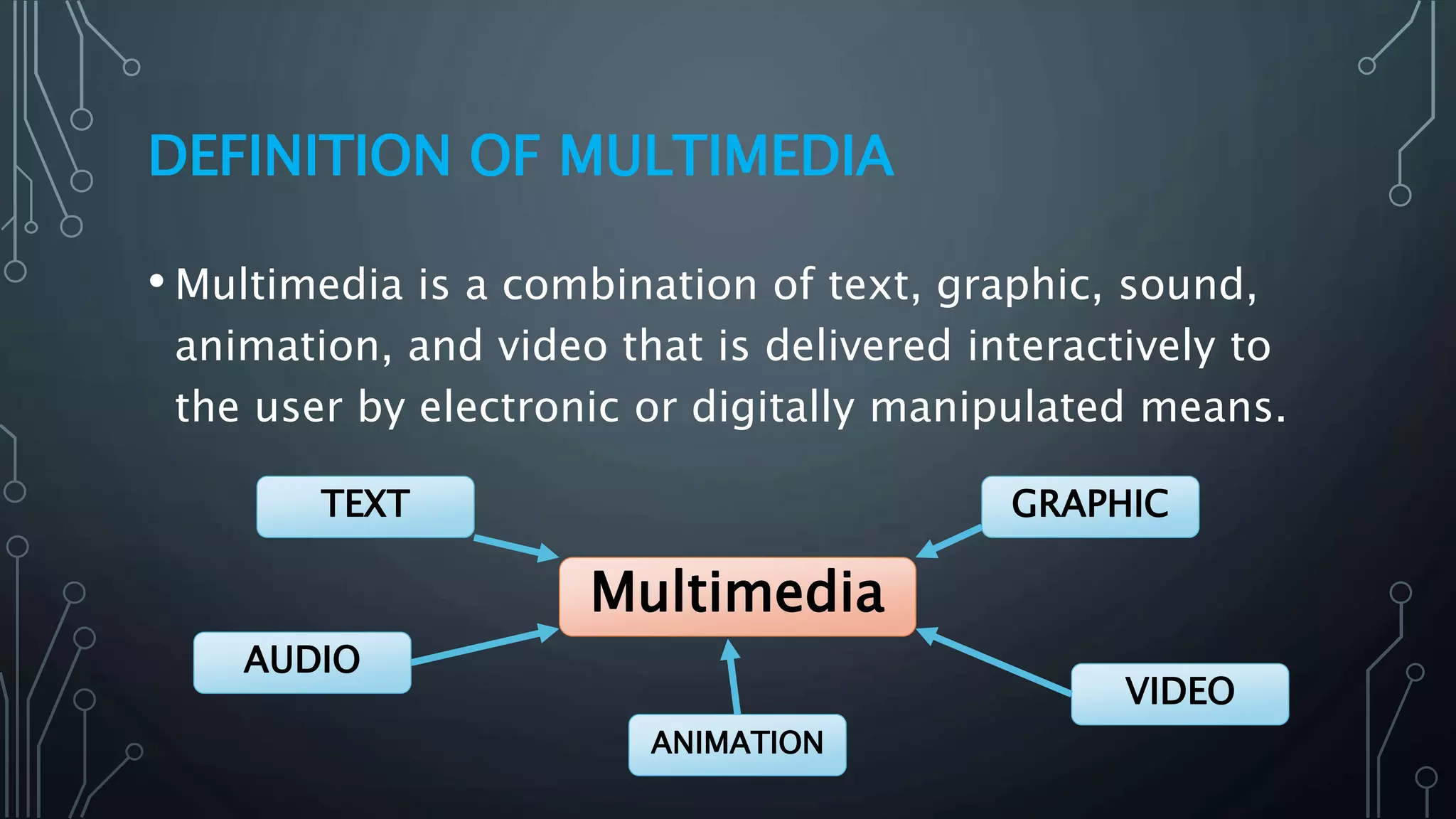 DEFINITION OF MULTIMEDIA
• Multimedia is a combination of text, graphic, sound,
animation, and video that is delivered interactively to
the user by electronic or digitally manipulated means.
Multimedia
GRAPHIC
VIDEO
ANIMATION
AUDIO
TEXT
 