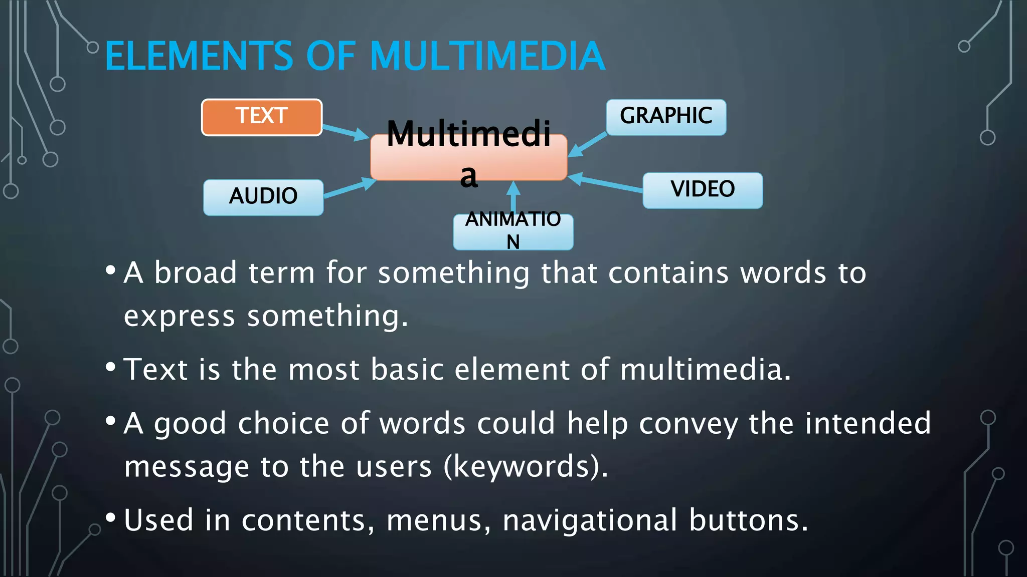 ELEMENTS OF MULTIMEDIA
• A broad term for something that contains words to
express something.
• Text is the most basic element of multimedia.
• A good choice of words could help convey the intended
message to the users (keywords).
• Used in contents, menus, navigational buttons.
Multimedi
a
GRAPHIC
VIDEOAUDIO
TEXT
ANIMATIO
N
 