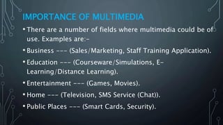 IMPORTANCE OF MULTIMEDIA
• There are a number of fields where multimedia could be of
use. Examples are:-
• Business --- (Sales/Marketing, Staff Training Application).
• Education --- (Courseware/Simulations, E-
Learning/Distance Learning).
• Entertainment --- (Games, Movies).
• Home --- (Television, SMS Service (Chat)).
• Public Places --- (Smart Cards, Security).
 