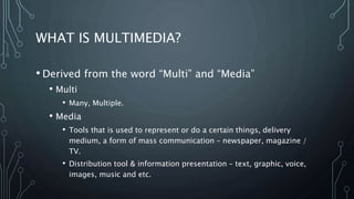WHAT IS MULTIMEDIA?
• Derived from the word “Multi” and “Media”
• Multi
• Many, Multiple.
• Media
• Tools that is used to represent or do a certain things, delivery
medium, a form of mass communication – newspaper, magazine /
TV.
• Distribution tool & information presentation – text, graphic, voice,
images, music and etc.
 
