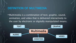 DEFINITION OF MULTIMEDIA
• Multimedia is a combination of text, graphic, sound,
animation, and video that is delivered interactively to
the user by electronic or digitally manipulated means.
Multimedia
GRAPHIC
VIDEO
ANIMATION
AUDIO
TEXT
 