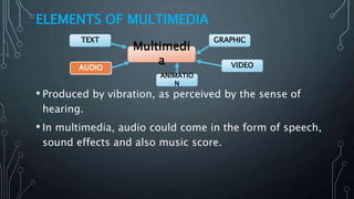 ELEMENTS OF MULTIMEDIA
• Produced by vibration, as perceived by the sense of
hearing.
• In multimedia, audio could come in the form of speech,
sound effects and also music score.
Multimedi
a
GRAPHIC
VIDEOAUDIO
TEXT
ANIMATIO
N
 