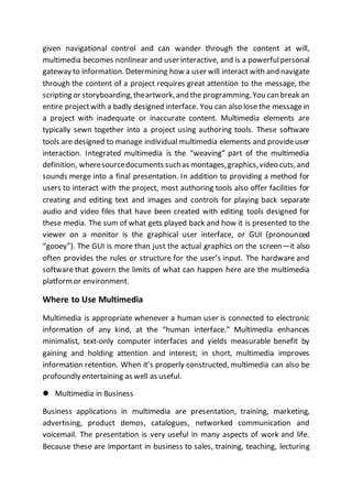 given navigational control and can wander through the content at will,
multimedia becomes nonlinear and user interactive, and is a powerfulpersonal
gateway to information. Determining how a user will interact with and navigate
through the content of a project requires great attention to the message, the
scripting or storyboarding,theartwork,and the programming.You can break an
entire projectwith a badly designed interface. You can also lose the messagein
a project with inadequate or inaccurate content. Multimedia elements are
typically sewn together into a project using authoring tools. These software
tools are designed to manage individual multimedia elements and provideuser
interaction. Integrated multimedia is the “weaving” part of the multimedia
definition, wheresourcedocuments suchas montages,graphics,video cuts,and
sounds merge into a final presentation. In addition to providing a method for
users to interact with the project, most authoring tools also offer facilities for
creating and editing text and images and controls for playing back separate
audio and video files that have been created with editing tools designed for
these media. The sum of what gets played back and how it is presented to the
viewer on a monitor is the graphical user interface, or GUI (pronounced
“gooey”). The GUI is more than just the actual graphics on the screen—it also
often provides the rules or structure for the user’s input. The hardware and
software that govern the limits of what can happen here are the multimedia
platformor environment.
Where to Use Multimedia
Multimedia is appropriate whenever a human user is connected to electronic
information of any kind, at the “human interface.” Multimedia enhances
minimalist, text-only computer interfaces and yields measurable benefit by
gaining and holding attention and interest; in short, multimedia improves
information retention. When it’s properly constructed, multimedia can also be
profoundly entertaining as well as useful.
 Multimedia in Business
Business applications in multimedia are presentation, training, marketing,
advertising, product demos, catalogues, networked communication and
voicemail. The presentation is very useful in many aspects of work and life.
Because these are important in business to sales, training, teaching, lecturing
 