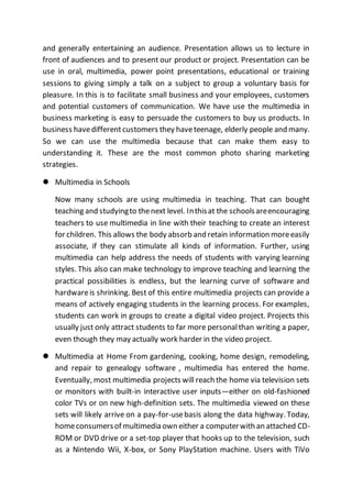 and generally entertaining an audience. Presentation allows us to lecture in
front of audiences and to present our product or project. Presentation can be
use in oral, multimedia, power point presentations, educational or training
sessions to giving simply a talk on a subject to group a voluntary basis for
pleasure. In this is to facilitate small business and your employees, customers
and potential customers of communication. We have use the multimedia in
business marketing is easy to persuade the customers to buy us products. In
business havedifferentcustomers they haveteenage, elderly people and many.
So we can use the multimedia because that can make them easy to
understanding it. These are the most common photo sharing marketing
strategies.
 Multimedia in Schools
Now many schools are using multimedia in teaching. That can bought
teaching and studyingto thenext level. Inthisat the schoolsareencouraging
teachers to use multimedia in line with their teaching to create an interest
for children. This allows the body absorb and retain information moreeasily
associate, if they can stimulate all kinds of information. Further, using
multimedia can help address the needs of students with varying learning
styles. This also can make technology to improve teaching and learning the
practical possibilities is endless, but the learning curve of software and
hardwareis shrinking. Best of this entire multimedia projects can provide a
means of actively engaging students in the learning process. For examples,
students can work in groups to create a digital video project. Projects this
usually just only attract students to far more personalthan writing a paper,
even though they may actually work harder in the video project.
 Multimedia at Home From gardening, cooking, home design, remodeling,
and repair to genealogy software , multimedia has entered the home.
Eventually, most multimedia projects will reach the home via television sets
or monitors with built-in interactive user inputs—either on old-fashioned
color TVs or on new high-definition sets. The multimedia viewed on these
sets will likely arrive on a pay-for-usebasis along the data highway. Today,
homeconsumersof multimedia own either a computerwith an attached CD-
ROM or DVD drive or a set-top player that hooks up to the television, such
as a Nintendo Wii, X-box, or Sony PlayStation machine. Users with TiVo
 
