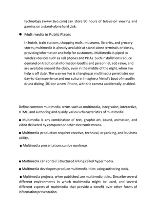 technology (www.tivo.com) can store 80 hours of television viewing and
gaming on a stand-alonehard disk.
 Multimedia in Public Places
In hotels, train stations, shopping malls, museums, libraries, and grocery
stores, multimedia is already available at stand-aloneterminals or kiosks,
providing information and help for customers. Multimedia is piped to
wireless devices such as cell phones and PDAs. Such installations reduce
demand on traditional information booths and personnel, add value, and
are available around the clock, even in the middle of the night, when live
help is off duty. The way we live is changing as multimedia penetrates our
day-to-day experience and our culture. Imaginea friend’s bout of maudlin
drunk dialing (DD) on a new iPhone, with the camera accidentally enabled.
Define common multimedia terms such as multimedia, integration, interactive,
HTML, and authoring and qualify various characteristics of multimedia:
■ Multimedia is any combination of text, graphic art, sound, animation, and
video delivered by computer or other electronic means.
■ Multimedia production requires creative, technical, organizing, and business
ability.
■ Multimedia presentations can be nonlinear
■ Multimedia can contain structured linking called hypermedia.
■ Multimedia developers producemultimedia titles using authoring tools.
■ Multimedia projects, when published, aremultimedia titles. Describeseveral
different environments in which multimedia might be used, and several
different aspects of multimedia that provide a benefit over other forms of
information presentation
 