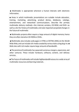 ■ Multimedia is appropriate wherever a human interacts with electronic
information.
■ Areas in which multimedia presentations are suitable include education,
training, marketing, advertising, product demos, databases, catalogs,
entertainment, and networked communications. Describe the primary
multimedia delivery methods—the Internet, wireless, CD-ROM, and DVD—as
well as cite the history of multimedia and note important projected changes in
the futureof multimedia
■ Multimedia projects often require a large amount of digital memory; hence
they are often stored on CD-ROMor DVDs.
■ Multimedia also includes web pages in HTML or DHTML (XML) on the World
Wide Web, and can include rich media created by various tools using plug-ins. ■
Web sites with rich media requirelarge amounts of bandwidth.
■ The promiseof multimedia has spawned numerous mergers, expansions, and
other ventures. These include hardware, software, content, and delivery
services.
■ The future of multimedia will include highbandwidth access to a wide array of
multimedia resources and learning materials.
 