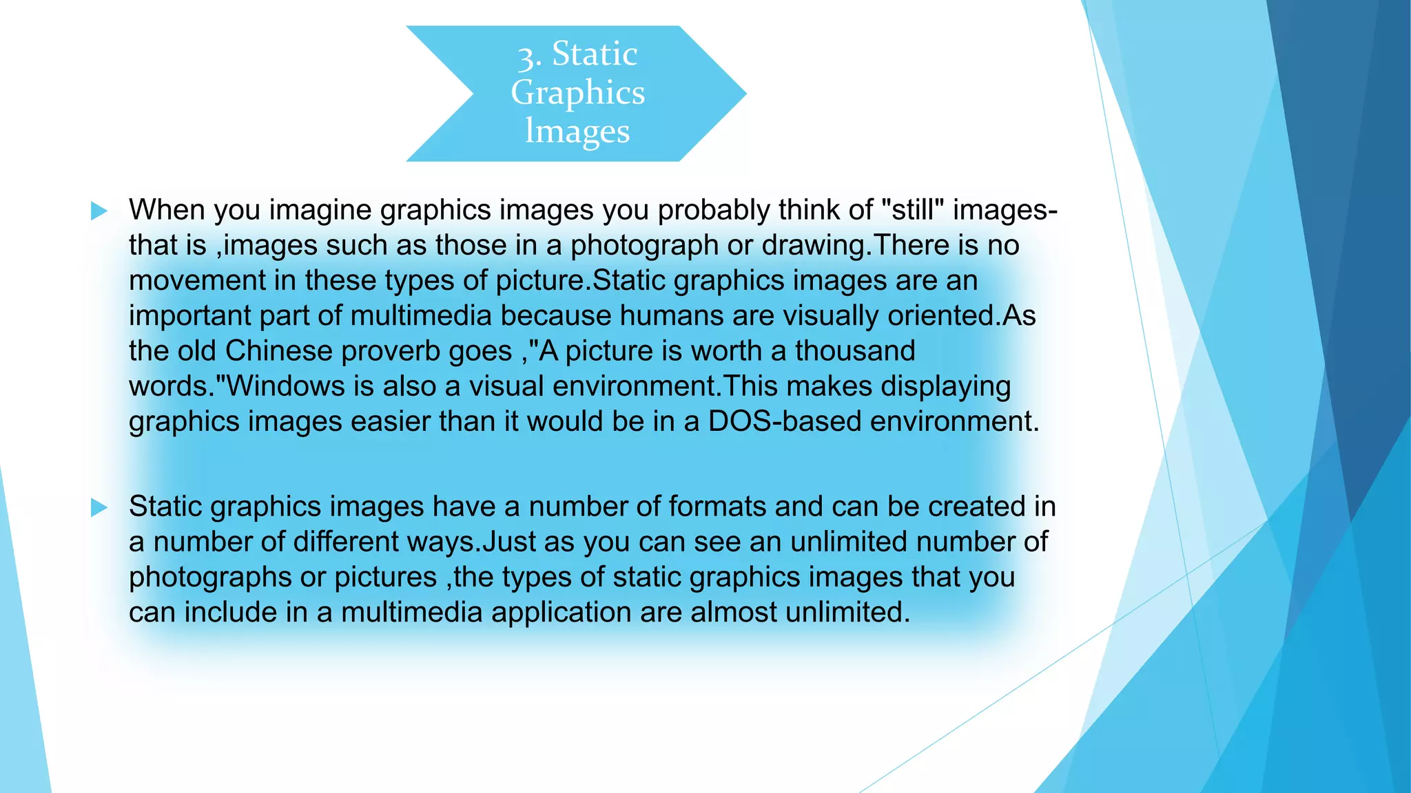 3. Static
Graphics
lmages
 When you imagine graphics images you probably think of "still" images-
that is ,images such as those in a photograph or drawing.There is no
movement in these types of picture.Static graphics images are an
important part of multimedia because humans are visually oriented.As
the old Chinese proverb goes ,"A picture is worth a thousand
words."Windows is also a visual environment.This makes displaying
graphics images easier than it would be in a DOS-based environment.
 Static graphics images have a number of formats and can be created in
a number of different ways.Just as you can see an unlimited number of
photographs or pictures ,the types of static graphics images that you
can include in a multimedia application are almost unlimited.
 