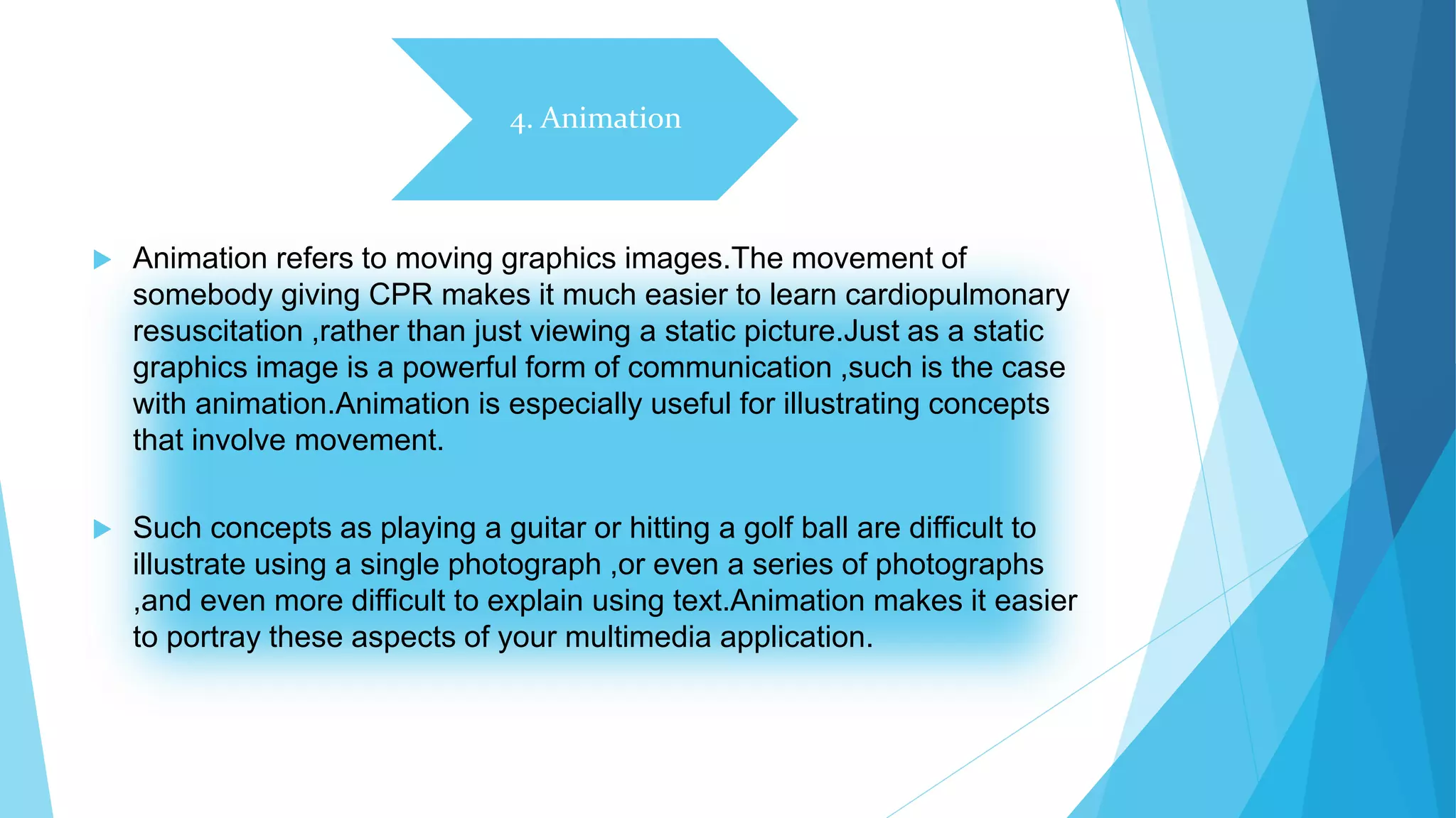 4. Animation
 Animation refers to moving graphics images.The movement of
somebody giving CPR makes it much easier to learn cardiopulmonary
resuscitation ,rather than just viewing a static picture.Just as a static
graphics image is a powerful form of communication ,such is the case
with animation.Animation is especially useful for illustrating concepts
that involve movement.
 Such concepts as playing a guitar or hitting a golf ball are difficult to
illustrate using a single photograph ,or even a series of photographs
,and even more difficult to explain using text.Animation makes it easier
to portray these aspects of your multimedia application.
 