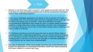 1. Text
 Whether or not they have used a computer ,most people are familiar with text. Text
is the basis for word processing programs and is still the fundamental information
used in many multimedia programs.
 In fact ,many multimedia applications are based on the conversion of a book to a
computerized form.This conversion gives the user immediate access to the text and
lets him or her display pop-up windows , which give definitions of certain
words.Multimedia applications also enable the user to instantly display information
related to a certain topic that is being viewed.Most powerfully ,the computerized
form of a book allows the user to look up information quickly (without referring to the
index or table of contents).
 The Windows operating environment gives the user an almost infinite range of
expressing text.As a multimedia programmer ,you can choose what font to display
text in ,how big (or small) it should be ,and what color it should be displayed in .By
displaying text in more than one format ,the message a multimedia application is
trying to portray can be made more understandable.
 One type of application ,which many people use every day ,is the Windows Help
Engine.This application is a text-based information viewer that makes accessing
information related to a certain topic easy.
 