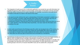 2. Audio
Sound
 The integration of audio sound into a multimedia application can provide the user with information not
possible through any other method of communication .Some types of information can't be conveyed
effectively without using sound.It is nearly impossible ,for example ,to provide an accurate textual
description of the bear of a heart or the sound of the ocean.
 Audio sound can also reinforce the user's understanding of information presented in another type of
media.For example ,a narration might describe what is being seen in an animation clip.This can
enhance the understanding of what the application is all about and lead to better
comprehension.Experts in learning have found that presenting information using more than one sense
aids in later retention of the information.Most importantly ,it can also make the information more
interesting to the user.
 Another audio sound format is the Windows wave file ,which can be played only on PCs running the
Windows operating environment.A wave file contains the actual digital data used to play back the
sound as well as a header that provides additional information about the resolution and playback
rate.Wave files can store any type of sound that can be recorded by a microphone.
 The final type of audio sound that may be used is known as the Musical Instrument Digital Interface ,or
MIDI for short.The MIDI format is actually a specification invented by musical instrument
manufacturers.Rather than being a digitized form of the sound ,the MIDI specification is actually a set
of messages that describes what musical note is being played.The MIDI specification cannot store
anything except in the form of musical notes.MIDI music can be created with a sequencer.
 