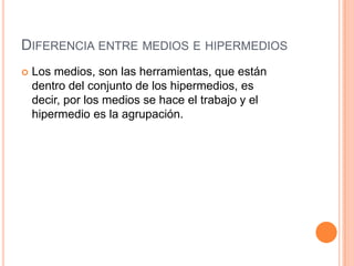 Diferencia entre medios e hipermediosLos medios, son las herramientas, que están dentro del conjunto de los hipermedios, es decir, por los medios se hace el trabajo y el hipermedio es la agrupación.