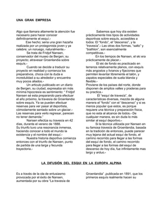 UNA GRAN EMPRESA 
Algo que llamara altamente la atención fue 
necesario para hacer conocer 
definitivamente el esquí.- 
Ese hecho; seria una gran hazaña 
realizada por un protagonista joven y ya 
celebre; un noruego, naturalmente.- 
Se trata de Fridjof Nansen, 
conservador del museo de Bergen; su 
proyecto; atravesar Groenlandia sobre 
esquís.- 
Cuando se decide a traducir su 
proyecto en realidad y comienza los 
preparativos, choca con la duda e 
incredulidad a su alrededor y encuentra 
muy pocos aliados.- 
Un articulo publicado en un diario 
de Bergen, su ciudad, expresaba sin más 
mínima hipocresía es sentimiento: “ Fridjof 
Nansen sé esta preparando para efectuar 
el año próximo, la travesía de Groenlandia 
sobre esquís. Ya se pueden efectuar 
reservas para ver pasar al deportista, 
cómodamente sentado sobre un glaciar.- 
Las reservas para verlo regresar, parecen 
no tener demanda.” 
Nansen efectúa su travesía en 42 
días, durante el verano de 1888. 
Su triunfo tuvo una resonancia inmensa, 
haciendo conocer a todo el mundo la 
existencia y el nombre del esquí.- 
Nuestra historia deportiva comienza 
entonces con el triunfo de Nansen, punto 
de partida de una larga y fecunda 
trayectoria.- 
Sabemos que hoy día existen 
prácticamente tres tipos de actividades 
deportivas sobre esquís, accesibles a 
todos: El “fondo”, el “descenso”, y la 
“travesía”.- Las otras dos formas, “salto” y 
“biathlon”, son esencialmente 
competitivas.- 
En los tiempos de Nansen, el ski era 
prácticamente de placer.- 
El ski de fondo es practicado en 
terrenos relativamente planos, con esquís 
más angostos y livianos y fijaciones que 
permiten levantar libremente el talón, y 
zapatos especiales de suela blanda y 
flexible.- 
Proviene de los países del norte, donde 
disponen de amplios valles y praderas para 
su practica.- 
El “esquí de travesía”, de 
características diversas, mezcla de alguna 
manera el “fondo” con el “descenso” y si es 
menos popular que estos, es porque 
requiere una técnica y preparación física, 
que no esta al alcance de todos.- De 
cualquier manera, es sin duda lo más 
similar al esquí deportivo.- 
Si la técnica utilizada por Nansen en 
su famosa travesía de Groenlandia, basada 
en la tradición de entonces, puede parecer 
muy lejana del actual esquí de fondo, el 
camino recorrido para llegar a las formas 
del esquí de fondo, el camino recorrido 
para llegar a las formas del esquí de 
descenso de hoy día, fue infinitamente mas 
largo y arduo.- 
LA DIFUSIÓN DEL ESQUI EN LA EUROPA ALPINA 
Es a través de la ola de entusiasmo 
provocada por el éxito de Nansen, 
aumentada por su obra “La travesía de 
Groenlandia” ,publicada en 1891, que los 
primeros esquís realmente hacen su 
 