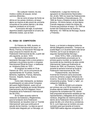 De cualquier manera, los dos 
modos o estilos de esquiar, toman 
caminos diferentes.- 
Así es como el esquí de fondo se 
afirma en los países nórdicos y el esquí 
alpino se impone al alto precio de una lenta 
conquista en los países alpinos y de otras 
regiones similares en el mundo.- 
A principios del siglo, la actividad 
deportiva estaba organizada en el seno de 
diferentes clubes, que se iban 
multiplicando.- Luego los mismos se 
agruparon en Asociaciones Nacionales.- 
Así, el año 1903 vio nacer las Federaciones 
de Gran Bretaña y Checoslovaquia.- En 
1904 de Suiza y Estados Unidos de Norte 
América.- Al mismo tiempo, el club Alpino 
Francés reagrupa a todos los clubes de 
Francia que practican el esquí.- En 1905 se 
fundan las Federaciones de Austria y 
Alemania.- En 1908 las de Noruega, Suecia 
y Finlandia.- 
EL ESQUI DE COMPETICIÓN 
En Febrero de 1909, durante un 
competencia internacional de esquí, en 
Morez, Francia, la Asociación Noruega de 
esquí propuso la creación de una 
Federación Internacional de Ski, a partir del 
año siguiente, es decir, 1910. 
Aprobada esta propuesta, la 
asociación Noruega invito a once países a 
participar a la primera reunión o congreso 
Internacional Oficial de Esquí, a realizarse 
en Kristiania (Oslo) en 1910. - 
El congreso se realizo el 18 de 
Febrero de 1910, con la concurrencia de 
representantes de 10 países: Austria, 
Bohemia, Inglaterra, Francia, Alemania, 
Escocia, España, Suecia, Suiza y 
Noruega.- 
Como dato interesante, se destaca 
la participación en este primer Congreso 
del sueco Sigfrid Edstrom, quien con el 
tiempo seria Presidente de comité Olímpico 
Internacional y de N.R.Ostgaard, futuro 
Presidente de la Federación Internacional 
De Ski (FIS).- 
Al no haber acuerdo sobre la 
redacción de Estatutos y Reglamentos, 
para la fundación de la Federación 
Internacional, se resuelve crear un “Comité 
Internacional” para que continuara el 
estudio de los mismos.- La idea es que el 
Comité este integrado por un Noruego, un 
Sueco, y un tercero a designar entre los 
demás delegados presentes.- Tampoco se 
puede llegar a un acuerdo sobre este tercer 
miembro, por lo que se designa a un 
segundo representantes Noruego.- 
Entre 1910 y 1924, y teniendo en 
cuenta el paréntesis provocado por la 
primera guerra mundial, se realizaron 8 
reuniones de los miembros de este comité 
Internacional, hasta que finalmente en 
Febrero de 1924, en Chamonix, Francia, 
durante la semana Invernal se funda la 
Federación Internacional de Ski, FIS.- 
Posteriormente, esa Semana 
Invernal de Chamonix sería reconocida 
como los primeros Juegos Olímpicos de 
Invierno.- Durante la misma, se realizaron 
únicamente pruebas “fondo” y “salto”, en 
categoría Caballeros. 
En 1928 Sir Arnold Lunn propone 
por primera vez a la FIS la inclusión de 
pruebas alpinas (slalom-descenso) en el 
programa de competencias FIS, siendo 
esta propuesta tenazmente resistida por los 
representantes y delegados de los países 
nórdicos, dirigentes de máxima jerarquía 
dentro de la Federación Internacional.- A 
pesar de ello y en virtud de su constancia, 
Sir A. Lunn logra que se nombre una sub-comisión 
para que durante el invierno 
1928/1929 realice algunas competencias 
 
