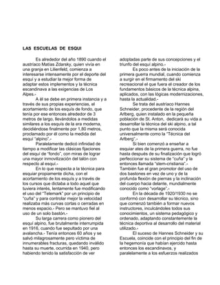 LAS ESCUELAS DE ESQUI 
Es alrededor del año 1890 cuando el 
austríaco Matías Zdarsky, quien vivía en 
una granja en Lilienfeld, comienza a 
interesarse intensamente por el deporte del 
esquí y a estudiar la mejor forma de 
adaptar estos implementos y la técnica 
escandinava a las exigencias de Los 
Alpes.- 
A él se debe en primera instancia y a 
través de sus propias experiencias, el 
acortamiento de los esquís de fondo, que 
tenía por ese entonces alrededor de 3 
metros de largo, llevándolos a medidas 
similares a los esquís de la era moderna, 
decidiéndose finalmente por 1,80 metros, 
proclamado por él como la medida del 
esquí “alpino”.- 
Paralelamente dedicó infinidad de 
tiempo a modificar las clásicas fijaciones 
del esquí de “fondo”, con miras de lograr 
una mayor inmovilización del talón con 
respecto al esquí.- 
En lo que respecta a la técnica para 
esquiar propiamente dicha, con el 
acortamiento de los esquís y a través de 
los cursos que dictaba a todo aquel que 
tuviera interés, lentamente fue modificando 
el uso del “Telemark” por un principio de 
“cuña” y para controlar mejor la velocidad 
realizaba más curvas cortas o cerradas en 
menos espacio.- Pero se mantuvo fiel al 
uso de un solo bastón.- 
Su larga carrera como pionero del 
esquí alpino, fue brutalmente interrumpida 
en 1916, cuando fue sepultado por una 
avalancha.- Tenía entonces 60 años y se 
salvó milagrosamente pero víctima de 
innumerables fracturas, quedando inválido 
hasta su muerte, ocurrida en 1940, pero 
habiendo tenido la satisfacción de ver 
adoptadas parte de sus concepciones y el 
triunfo del esquí alpino.- 
Es poco antes de la iniciación de la 
primera guerra mundial, cuando comienza 
a surgir en el firmamento del ski 
recreacional el que fuera el creador de los 
fundamentos básicos de la técnica alpina, 
aplicados, con las lógicas modernizaciones, 
hasta la actualidad.- 
Se trata del austríaco Hannes 
Schneider, procedente de la región del 
Arlberg, quien instalado en la pequeña 
población de St. Anton, dedicará su vida a 
desarrollar la técnica del ski alpino, a tal 
punto que la misma será conocida 
universalmente como la “Técnica del 
Arlberg”.- 
Si bien comenzó a enseñar a 
esquiar ates de la primera guerra, no fue 
hasta después de su finalización que logró 
perfeccionar su sistema de “cuña” y la 
entonces llamada “stem-cristiania”.- 
También fue el gran promotor del uso de 
dos bastones en vez de uno y de la 
profunda flexión de piernas y la inclinación 
del cuerpo hacia delante, mundialmente 
conocido como “vorlage”.- 
En la década de 1920/1930 no se 
conformó con desarrollar su técnico, sino 
que comenzó también a formar nuevos 
instructores, inculcándoles todos sus 
conocimientos, un sistema pedagógico y 
ordenado, adaptando constantemente la 
técnica deportiva al desarrollo del material 
utilizado.- 
El suceso de Hannes Schneider y su 
Escuela, coincide con el principio del fin de 
la hegemonía que habían ejercido hasta 
entonces los escandinavos, y 
paralelamente a los esfuerzos realizados 
 