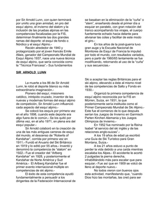 por Sir Arnold Lunn, con quien terminará 
por unirlo una gran amistad, en pro del 
esquí alpino, el invierno del slalom y la 
inclusión de las pruebas alpinas en las 
competencias fiscalizadas por la FIS, 
determinan finalmente las dos grandes 
ramas del deporte: el esquí de fondo o 
Nórdico y el esquí Alpino.- 
Recién alrededor de 1940 y 
protagonizado por el joven francés Emile 
Allais, ganador del Campeonato Mundial de 
Esquí Alpino 1937, nace una nueva técnica 
de esquí alpino, que sería conocida como 
la “Técnica Francesa”.- Sus fundamentos 
se basaban en la eliminación de la “cuña” o 
“stem”, enseñando desde el primer día a 
esquiar en paralelo, con gran rotación del 
tranco acompañando los virajes, el cuerpo 
fuertemente echado hacia delante para 
alivianar las colas y facilitar de este modo 
el giro.- 
En los años de la post-guerra tuvo 
gran auge y la Escuela Nacional de 
Monitores de Esquí de Francia la impulsó 
por todo el mundo, con resultados variados, 
pero a partir de 1960/65 lentamente se fue 
modificando, retornando al uso de la “cuña” 
y sus secuencias.- 
SIR ARNOLD LUNN 
La muerte a los 86 de Sir Arnold 
Lunn, le robó al deporte blanco su más 
extraordinaria imaginación.- 
Pionero del esquí, misionero 
católico, intrépido cruzado, inventor de las 
nuevas y modernas formas del esquí alpino 
de competición, Sir Arnold Lunn influenció 
cada aspecto del esquí alpino.- 
Se colocó los esquís por primera vez 
en el año 1898, cuando este deporte era 
algo fuera de lo común.- Se los quitó por 
última vez, en el año 1971, en plena era del 
esquí popular.- 
Sir Arnold colaboró en la creación de 
una de las más antiguas carreras de esquí 
del mundo, el descenso de “Roberts of 
Kandahar”, corrida por primera vez en 
1911.- Fundó el Anuario del Ski Británico 
en 1919 y lo editó por 55 años.- Inventó y 
denominó la competencia de “slalom” en 
1922.- Fue el creador del “Arlberg 
Kandahar” en 1928, y posteriormente el 
Kandahar de Norte América y Sud 
América.- El Arlberg Kandahar fue el 
primer evento internacional múltiple en 
competencias de ski alpino.- 
El éxito de esta competencia ayudó 
fundamentalmente a persuadir a los 
dirigentes de la Federación Internacional de 
Ski a aceptar las reglas Británicas para el 
ski alpino, elevando a éste al mismo nivel 
de las competencias de Salto y Fondo en 
1930.- 
Organizó la primera competencia de 
esquí alpino reconocida por la FIS en 
Mürren, Suiza, en 1931, la que 
posteriormente sería instituida como el 
Primer Campeonato Mundial de Ski Alpino.- 
Este fue el comienzo de lo que después 
serían los Juegos de Invierno en Garmisch 
Parten Kirchen Alemania y los Juegos 
Olímpicos de Invierno.- 
En 1952 fue nominado por la Reina 
Isabel “al servicio del ski inglés y de las 
relaciones anglo-suizas”.- 
A los 19 años de edad ya escribió 
una Guía de Ski Turístico para Gran 
Montana, Suiza.- 
A los 21 años estuvo a punto de 
perder la vida debido a una caída mientras 
escalaba los Alpes.- El accidente le acortó 
2 pulgadas la pierna derecha, 
inhabilitándolo más para escalar que para 
esquiar.- Fue así que en 1909 se volcó de 
lleno al deporte nuevo.- 
No todos vieron con buenos ojos 
esta actividad, manifestando que, “cuando 
Dios hizo las montañas, las creó para ser 
 