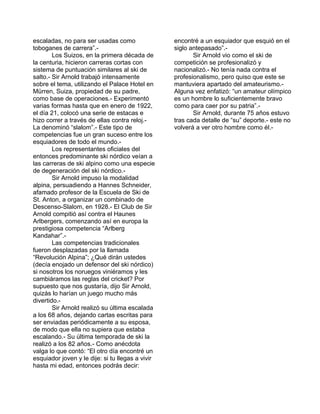 escaladas, no para ser usadas como 
toboganes de carrera”.- 
Los Suizos, en la primera década de 
la centuria, hicieron carreras cortas con 
sistema de puntuación similares al ski de 
salto.- Sir Arnold trabajó intensamente 
sobre el tema, utilizando el Palace Hotel en 
Mürren, Suiza, propiedad de su padre, 
como base de operaciones.- Experimentó 
varias formas hasta que en enero de 1922, 
el día 21, colocó una serie de estacas e 
hizo correr a través de ellas contra reloj.- 
La denominó “slalom”.- Este tipo de 
competencias fue un gran suceso entre los 
esquiadores de todo el mundo.- 
Los representantes oficiales del 
entonces predominante ski nórdico veían a 
las carreras de ski alpino como una especie 
de degeneración del ski nórdico.- 
Sir Arnold impuso la modalidad 
alpina, persuadiendo a Hannes Schneider, 
afamado profesor de la Escuela de Ski de 
St. Anton, a organizar un combinado de 
Descenso-Slalom, en 1928.- El Club de Sir 
Arnold compitió así contra el Haunes 
Arlbergers, comenzando así en europa la 
prestigiosa competencia “Arlberg 
Kandahar”.- 
Las competencias tradicionales 
fueron desplazadas por la llamada 
“Revolución Alpina”; ¿Qué dirán ustedes 
(decía enojado un defensor del ski nórdico) 
si nosotros los noruegos viniéramos y les 
cambiáramos las reglas del cricket? Por 
supuesto que nos gustaría, dijo Sir Arnold, 
quizás lo harían un juego mucho más 
divertido.- 
Sir Arnold realizó su última escalada 
a los 68 años, dejando cartas escritas para 
ser enviadas periódicamente a su esposa, 
de modo que ella no supiera que estaba 
escalando.- Su última temporada de ski la 
realizó a los 82 años.- Como anécdota 
valga lo que contó: “El otro día encontré un 
esquiador joven y le dije: si tu llegas a vivir 
hasta mi edad, entonces podrás decir: 
encontré a un esquiador que esquió en el 
siglo antepasado”.- 
Sir Arnold vio como el ski de 
competición se profesionalizó y 
nacionalizó.- No tenía nada contra el 
profesionalismo, pero quiso que este se 
mantuviera apartado del amateurismo.- 
Alguna vez enfatizó: “un amateur olímpico 
es un hombre lo suficientemente bravo 
como para caer por su patria”.- 
Sir Arnold, durante 75 años estuvo 
tras cada detalle de “su” deporte.- este no 
volverá a ver otro hombre como él.- 
 