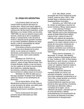 EL ESQUI EN ARGENTINA 
Los primeros datos con que se 
cuenta sobre la práctica del esquí en 
nuestro país, indican que fueron algunos 
ingenieros y operarios que trabajaban en la 
construcción del ferrocarril trasandino, entre 
Mendoza y Los Andes (Chile), por los años 
1905/1906, los que se calzaron esquís para 
recorrer, partes de la obra y trasladarse 
desde un campamento a otro durante el 
invierno, después de las grandes nevadas, 
en que éstos quedaban aislados por largo 
tiempo y ante la imposibilidad de utilizar 
otros medios de transporte.- 
Entre éstos primeros conocimientos 
y hasta fines de la década de los años 
veinte, no se cuenta con mayores 
elementos comprobatorios sobre el uso de 
esquís en el país, salvo casos aislados 
como ser: 
Alrededor de 1910/1911 el 
mayordomo de lo que hoy es la “Estancia 
Huemul”, sobre el Lago Nahuel Huapi, Don 
Ernesto Ricketts, poseía un par de esquís 
con los cuales en el invierno recorría parte 
de la estancia y realizaba algunas 
excursiones, pudiendo considerarse que 
fue el primero en utilizar esquís en la zona.- 
Alrededor de 1920 se sabe que un 
Noruego apodado “El petiso Fred” también 
utilizó sus esquís en los alrededores de 
Bariloche.- 
Por la misma fecha, el Ing. Otto 
Mühlenfordt confeccionó en la Isla Victoria 
un par de esquís de ciprés, que utilizó para 
recorrer la Isla en invierno, y que 
posteriormente fueron vendidos a Don Otto 
Meiling.- 
Como consecuencia de estos 
primeros esquís fabricados por Otto 
Mühlenfordt, 
el Sr. Otto Alberti, primer 
encargado del vivero forestal de la Isla 
Victoria, entre los años 1924 y 1926, 
también llegó a utilizarlos para sus 
desplazamientos invernales.- 
Asimismo, por 1923/1924 un tal 
Sr. Garten se dedicaba a recorrer los 
cerros Ventana y Ñireco sobre esquís.- 
Y don Gerardo Fichbach, 
encargado del Hotel Puerto Blest en 
1926, utilizaba esquís para desplazarse 
desde el Hotel hasta Puerto Alegre, 
Laguna Frías, cuando la nieve no 
permitía otro sistema de transporte.- 
Recién después de éstos casos 
aislados y sin mayor relación entre sí, a 
través de unos pocos residentes de 
Bariloche, argentinos y extranjeros 
podemos considerar que comienza la 
práctica activa del esquí, en su faceta 
deportiva.- 
Estos mismos iniciadores, J.J. 
Neumeyer, R. Knapp, Otto Meiling, 
unidos al espíritu emprendedor de Don 
E. Frey, fundan en 1931 el Club Andino 
Bariloche y a partir de aquí, a través de 
sus anuarios, se pueden comenzar a 
contar con registros históricos sobre el 
desarrollo del esquí deportivo en la 
República Argentina.- 
El Club Andino Bariloche 
mantiene desde sus inicios una 
actividad constante, a través de sus 
concursos realizados inicialmente en el 
Cerro Otto y luego también en el Cerro 
Ventana y Cero catedral, pero 
fundamentalmente organiza por esos 
primeros años excursiones o travesías 
invernales por diferentes valles y 
montañas de la región, con la 
utilización de esquís, actividad que con 
el correr del tiempo y debido 
primordialmente a la mecanización de 
los Centros de Deportes Invernales, 
prácticamente ha desaparecido.- 
 