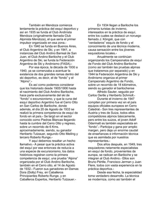 También en Mendoza comienza 
lentamente la práctica del esquí deportivo y 
así en 1935 se funda el Club Andinista 
Mendoza (originalmente llamada Club 
Alpinista Mendoza), el que sería el primer 
impulsor organizado en esa zona.- 
En 1940 se funda en Buenos Aires, 
el Club Argentino de Ski, y en 1941, a 
instancias del Club Andino Barreal de San 
Juan, el Club Andino Bariloche y el Club 
Argentino de Ski, se funda la Federación 
Argentina de Ski y Andinismo (FASA).- 
Por esa época, la década de 1930 a 
1940, ya se comenzaba a acentuar la 
existencia de dos grandes ramas dentro del 
ski deportivo, es decir, el de “fondo” y el 
“Alpino”.- 
Es así como podemos considerar 
que los historiado desde 1905/1906 hasta 
el nacimiento del Club Andino Bariloche, 
hace parte exclusivamente del ski de 
“fondo” o excursionismo, y que la cuna del 
esquí deportivo Argentino fue el Cerro Otto 
en San Carlos de Bariloche, donde 
además, el día 20 de Agosto de 1933 se 
realizó la primera competencia de esquí de 
fondo en el país.- Se largó en el sector 
conocido como Piedras Blancas llegando 
hasta la cumbre del Cerro Otto y regreso, 
sobre un recorrido de 6 Kms. 
aproximadamente, siendo, su ganador 
Heriberto Tutzauer, segundo Otto Meiling y 
tercero Roberto Runge.- 
Y aquí debemos resaltar un hecho 
llamativo.- A pesar que la práctica activa 
del esquí por ese entonces de reducía a 
una especie de excursionismo, los datos 
históricos registran como la primera 
competencia de esquí, una prueba “Alpina” 
organizada por el Club Andino Bariloche, 
también en el Cerro otto, el 14 de Agosto 
de 1932.- Fueron sus ganadores en Damas 
Dora (Dolly) Frey, en Caballeros 
Principiantes Roberto Runge, y en 
Caballeros Expertos, Heriberto Tutzauer.- 
En 1934 llegan a Bariloche los 
primeros turistas de invierno, 
interesados en la práctica de esquí, 
entre los cuales se destacó un noruego 
llamado J. Köngsli, que con 
“verdaderos” esquís de fondo y el 
conocimiento de una técnica moderna, 
causa sensación entre los jóvenes 
esquiadores locales.- 
Anualmente se continúan 
organizando los Campeonatos de esquí 
de Fondo del Club Andino Bariloche 
(como así también las pruebas alpinas 
que trataremos por separado) y en 
1944 la Federación Argentina de Ski y 
Andinismo organiza el primer 
Campeonato Argentino de Fondo, 
sobre un recorrido de 18 kilómetros, 
siendo su ganador el barilochense 
Alfredo Sauter, seguido por 
Carlos Oertle y Heriberto Schmoll.- 
Durante el invierno de 1947 
compiten por primera vez en el país 
equipos oficiales europeos en Cerro 
Catedral.- Son tres representantes de 
Austria y tres de Suiza, todos ellos 
competidores alpinos básicamente, 
pero entre los suizos, el joven Adolf 
Odermatt es también especialista en 
“fondo”.- Participa y gana por amplio 
margen, pero deja un enorme caudal 
de enseñanzas e información técnica 
que es asimilada por nuestros 
representantes.- 
Dos años después, en 1949, tres 
esquiadores netamente especialistas 
en esquí de fondo, provenientes de 
europa, se radican en Bariloche y se 
integran al Club Andino.- Ellos son 
Bruno Pértile, Francisco Jerman y Juan 
Flere, todos con vasta experiencia en la 
práctica deportiva.- 
Desde esa fecha, la especialidad 
toma verdadero desarrollo. La técnica 
se moderniza, como así también el 
 