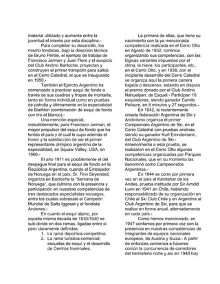 material utilizado y aumenta entre la 
juventud el interés por esta disciplina.- 
Para completar su desarrollo, los 
mismo fondistas, bajo la dirección técnica 
de Bruno Pértile, el ejemplo de trabajo de 
Francisco Jerman y Juan Flere y el auspicio 
del Club Andino Bariloche, proyectan y 
construyen el primer trampolín para saltos 
en el Cerro Catedral, el que es inaugurado 
en 1950.- 
También el Ejercito Argentino ha 
comenzado a practicar esquí de fondo a 
través de sus cuadros y tropas de montaña, 
tanto en forma individual como en pruebas 
de patrulla y últimamente en la especialidad 
de Biathlon (combinación de esquí de fondo 
con tiro al blanco).- 
Una mención especial, 
ineludiblemente, para Francisco Jerman, el 
mayor propulsor del esquí de fondo que ha 
tenido el país y el cual le cupo además el 
honor y la satisfacción de ser el primer 
representante olímpico argentino de la 
especialidad, en Squaw Valley, USA, en 
1960.- 
El año 1971 es posiblemente el del 
despegue final para el esquí de fondo en la 
República Argentina, cuando el Embajador 
de Noruega en el país, Sr. Finn Seyersted, 
organiza en Bariloche la “Semana de 
Noruega”, que culmina con la presencia y 
participación en nuestras competencias de 
tres destacados especialistas noruegos, 
entre los cuales sobresale el Campeón 
Mundial de Salto Iggeset y el fondista 
Arvienes.- 
En cuanto el esquí alpino, por 
aquella misma década de 1930/1940 se 
sub-divide en dos ramas, ligadas entre sí 
pero claramente definidas: 
1. La rama deportiva-competitiva. 
2. La rama turística-comercial, 
escuelas de esquí y el desarrollo 
de Centros Invernales. 
La primera de ellas, que tiene su 
nacimiento con la ya mencionada 
competencia realizada en el Cerro Otto 
en Agosto de 1932, continúa 
organizando sus competencias, con las 
lógicas variantes impuestas por el 
clima, la nieve, los participantes, etc., 
en el Cerro Otto, y en 1938, con el 
incipiente desarrollo del Cerro Catedral 
se organiza aquí la primera carrera 
bajada o descenso, estando en disputa 
el premio donado por el Club Andino 
Nahuelpan, de Esquel.- Participan 16 
esquiadores, siendo ganador Camilo 
Pefaure, en 8 minutos y 27 segundos.- 
En 1942, la recientemente 
creada federación Argentina de Ski y 
Andinismo organiza el primer 
Campeonato Argentino de Ski, en el 
Cerro Catedral con pruebas andinas, 
siendo su ganador Kurt Emndemann, 
del Club Argentino de Ski.- 
Anteriormente a esta prueba, se 
realizaron en el Cerro Otto algunas 
competencias organizadas por Parques 
Nacionales, que en su momento las 
denominó como Campeonatos 
Argentinos.- 
En 1944 se corre por primera 
vez en el país el Kandahar de los 
Andes, prueba instituida por Sir Arnold 
Lunn en 1941 en Chile, habiendo 
responsabilizado de su organización en 
Chile al Ski Club Chile y en Argentina al 
Club Argentino de Ski, para que se 
realice en forma anual, alternadamente 
en cada país.- 
Como hemos mencionado, en 
1947 contamos por primera vez con la 
presencia en nuestras competencias de 
integrantes de equipos nacionales 
europeos, de Austria y Suiza.- A partir 
de entonces comienza a hacerse 
común la concurrencia de corredores 
del hemisferio norte y así en 1948 hay 
 