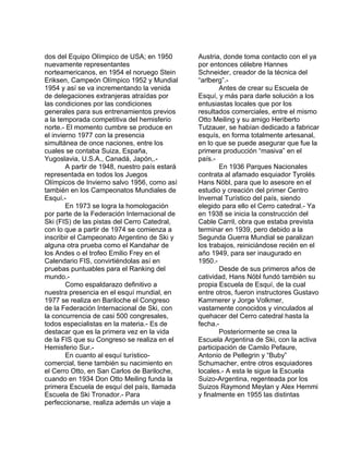 dos del Equipo Olímpico de USA; en 1950 
nuevamente representantes 
norteamericanos, en 1954 el noruego Stein 
Eriksen, Campeón Olímpico 1952 y Mundial 
1954 y así se va incrementando la venida 
de delegaciones extranjeras atraídas por 
las condiciones por las condiciones 
generales para sus entrenamientos previos 
a la temporada competitiva del hemisferio 
norte.- El momento cumbre se produce en 
el invierno 1977 con la presencia 
simultánea de once naciones, entre los 
cuales se contaba Suiza, España, 
Yugoslavia, U.S.A., Canadá, Japón,.- 
A partir de 1948, nuestro país estará 
representada en todos los Juegos 
Olímpicos de Invierno salvo 1956, como así 
también en los Campeonatos Mundiales de 
Esquí.- 
En 1973 se logra la homologación 
por parte de la Federación Internacional de 
Ski (FIS) de las pistas del Cerro Catedral, 
con lo que a partir de 1974 se comienza a 
inscribir el Campeonato Argentino de Ski y 
alguna otra prueba como el Kandahar de 
los Andes o el trofeo Emilio Frey en el 
Calendario FIS, convirtiéndolas así en 
pruebas puntuables para el Ranking del 
mundo.-C 
omo espaldarazo definitivo a 
nuestra presencia en el esquí mundial, en 
1977 se realiza en Bariloche el Congreso 
de la Federación Internacional de Ski, con 
la concurrencia de casi 500 congresales, 
todos especialistas en la materia.- Es de 
destacar que es la primera vez en la vida 
de la FIS que su Congreso se realiza en el 
Hemisferio Sur.- 
En cuanto al esquí turístico-comercial, 
tiene también su nacimiento en 
el Cerro Otto, en San Carlos de Bariloche, 
cuando en 1934 Don Otto Meiling funda la 
primera Escuela de esquí del país, llamada 
Escuela de Ski Tronador.- Para 
perfeccionarse, realiza además un viaje a 
Austria, donde toma contacto con el ya 
por entonces célebre Hannes 
Schneider, creador de la técnica del 
“arlberg”.- 
Antes de crear su Escuela de 
Esquí, y más para darle solución a los 
entusiastas locales que por los 
resultados comerciales, entre el mismo 
Otto Meiling y su amigo Heriberto 
Tutzauer, se habían dedicado a fabricar 
esquís, en forma totalmente artesanal, 
en lo que se puede asegurar que fue la 
primera producción “masiva” en el 
país.- 
En 1936 Parques Nacionales 
contrata al afamado esquiador Tyrolés 
Hans Nöbl, para que lo asesore en el 
estudio y creación del primer Centro 
Invernal Turístico del país, siendo 
elegido para ello el Cerro catedral.- Ya 
en 1938 se inicia la construcción del 
Cable Carril, obra que estaba prevista 
terminar en 1939, pero debido a la 
Segunda Guerra Mundial se paralizan 
los trabajos, reiniciándose recién en el 
año 1949, para ser inaugurado en 
1950.- 
Desde de sus primeros años de 
catividad, Hans Nöbl fundó también su 
propia Escuela de Esquí, de la cual 
entre otros, fueron instructores Gustavo 
Kammerer y Jorge Volkmer, 
vastamente conocidos y vinculados al 
quehacer del Cerro catedral hasta la 
fecha.- 
Posteriormente se crea la 
Escuela Argentina de Ski, con la activa 
participación de Camilo Pefaure, 
Antonio de Pellegrin y “Buby” 
Schumacher, entre otros esquiadores 
locales.- A esta le sigue la Escuela 
Suizo-Argentina, regenteada por los 
Suizos Raymond Meylan y Alex Hemmi 
y finalmente en 1955 las distintas 
 