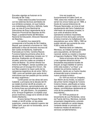 Escuelas vigentes se fusionan en la 
Escuela de Ski Total.- 
Todas estas Escuelas funcionaron 
con los sistemas técnicos asimilados de 
sus similares europeas, sin que hubiera 
una metodología uniforme y definida, hasta 
que se crea el Curso Nacional de 
Instructores de Esquí dependiente de la 
Dirección Provincial de Deportes de Río 
Negro, y posteriormente del Ministerio 
Nacional de Educación, Dirección Nacional 
de Deportes.- 
Un capítulo muy especial le 
corresponde a la Escuela de Ski Catalina 
Reynal, que comenzó a funcionar en 1942, 
destinada a niños de menores recursos de 
San Carlos de Bariloche, totalmente 
financiada por la Srta. Carolina Reynal.- 
Funciona hasta los primeros años de la 
década del 50, habiéndose iniciado con 12 
alumnos, finalizando con 40 alumnos 
anuales, entre los cuales se contaban 4 
niños de Bolivia.- Su primer director fue 
Antonio de Pellegrin, siendo sucedido con 
el tiempo por el noruego Eric Ovrum.- De 
sus filas surgieron la mayor parte de los 
campeones argentinos de ski entre 1945 y 
1965, como así también gran parte de los 
instructores que han pasado por los centros 
de esquí argentinos.- 
Continuando con las obras del cerro 
Catedral, a principios de la década del 40 
se instaló el primer ski-lift de arrastre, en 
las pistas inferiores, aproximadamente en 
la misma línea que actualmente la aerosilla 
número 1 de Lado Bueno.- Su propietario, 
el Sr. Enrique Engelmann, lo explotó unos 
pocos inviernos y luego se lo vendió al Club 
Andino Bariloche.- 
Al poco tiempo Parques Nacionales 
instala un ski-lift similar, en las pistas 
superiores, uniendo la estación superior del 
Cable Carril, que aún no funcionaba, con el 
Refugio Lynch.- 
Una vez puesto en 
funcionamiento el Cable Carril, en 
1950, estos tres medios de elevación 
serían los únicos hasta que en 1968, a 
través de nuevas licitaciones de 
Parques Nacionales, se inicia el real 
equipamiento del Cerro Catedral por 
intermedio de empresas privadas, lo 
que unido al esfuerzo de los 
operadores turísticos mayoristas, 
provoca el inicio de la gran corriente 
turística invernal y la multiplicación de 
esquiadores que, entre 1960 y 1980 se 
puede calcular que aumenta de unos 
4.000 a más de 60.000.- 
Mientras tanto en Vallecitos, 
Mendoza, se instala la primer aerosilla 
para esquiadores, de fabricación 
nacional, siendo su creador e impulsor 
el Ingeniero Guillermo "Willy" Guiñazú.- 
Sobre el principio de los años 70 
y tras ingentes esfuerzos de los 
entusiastas esquiadores locales de 
Esquel, se logra habilitar el camino 
entre esta ciudad y “La Hoya” y se 
instalan los primeros medios de 
elevación, dando así un fuerte impulso 
al desarrollo local e iniciando una 
nueva corriente turística.- 
En 1974 se inicia en Chapelco, 
San Martín de los Andes, la creación 
del primer Centro Integral de Turismo 
Invierno-Verano, planificado en todos 
sus detalles, para ser realizo en varias 
etapas, convirtiéndose rápidamente en 
unos de los predilectos de los 
esquiadores.- 
En 1978 se produce el 
lanzamiento de Los Penitentes, cerca 
de Puente del Inca, Mendoza, también 
proyectado integralmente y previsto 
para ser realizado en varias etapas, 
contando desde un principio con 
modernos medios de elevación y 
servicios complementarios.- 
 