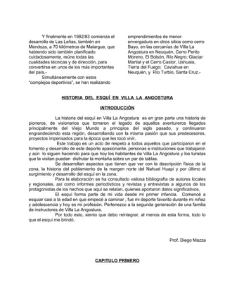 Y finalmente en 1982/83 comienza el 
desarrollo de Las Leñas, también en 
Mendoza, a 70 kilómetros de Malargue, que 
habiendo sido también planificado 
cuidadosamente, reúne todas las 
cualidades técnicas y de dirección, para 
convertirse en unos de los más importantes 
del país.- 
Simultáneamente con estos 
“complejos deportivos”, se han realizando 
emprendimientos de menor 
envergadura en otros sitios como cerro 
Bayo, en las cercanías de Villa La 
Angostura en Neuquén, Cerro Perito 
Moreno, El Bolsón, Río Negro; Glaciar 
Martial y el Cerro Castor, Ushuaia, 
Tierra del Fuego; Caviahue en 
Neuquén, y Río Turbio, Santa Cruz.- 
HISTORIA DEL ESQUÍ EN VILLA LA ANGOSTURA 
INTRODUCCIÓN 
La historia del esquí en Villa La Angostura es en gran parte una historia de 
pioneros, de visionarios que tomaron el legado de aquellos aventureros llegados 
principalmente del Viejo Mundo a principios del siglo pasado, y continuaron 
engrandeciendo esta región, desarrollando con la misma pasión que sus predecesores, 
proyectos impensados para la época que les tocó vivir. 
Este trabajo es un acto de respeto a todos aquellos que participaron en el 
fomento y desarrollo de este deporte apasionante, personas e instituciones que trabajaron 
y aún lo siguen haciendo para que hoy los habitantes de Villa La Angostura y los turistas 
que la visitan puedan disfrutar la montaña sobre un par de tablas. 
Se desarrollan aspectos que tienen que ver con la descripción física de la 
zona, la historia del poblamiento de la margen norte del Nahuel Huapi y por último el 
surgimiento y desarrollo del esquí en la zona. 
Para la elaboración se ha consultado valiosa bibliografía de autores locales 
y regionales, así como informes periodísticos y revistas y entrevistas a algunos de los 
protagonistas de los hechos que aquí se relatan, quienes aportaron datos significativos. 
El esquí forma parte de mi vida desde mi primer infancia. Comencé a 
esquiar casi a la edad en que empecé a caminar , fue mi deporte favorito durante mi niñez 
y adolescencia y hoy es mi profesión. Pertenezco a la segunda generación de una familia 
de instructores de Villa La Angostura. 
Por todo esto, siento que debo reintegrar, al menos de esta forma, todo lo 
que el esquí me brindó. 
Prof. Diego Mazza 
CAPITULO PRIMERO 
 