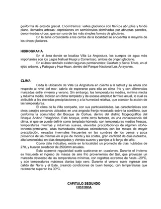geoforma de erosión glacial. Encontramos: valles glaciarios con flancos abruptos y fondo 
plano, llamados artesas; depresiones en semicírculos dominadas por abruptas paredes, 
denominados circos, que son una de las más simples formas de glaciares. 
En la zona circundante a los cerros de la localidad se encuentra la mayoría de 
los circos glaciares. 
HIDROGRAFIA 
En el área donde se localiza Villa La Angostura, los cuerpos de agua más 
importantes son los Lagos Nahuel Huapi y Correntoso, ambos de origen glaciario. 
En el área también existen lagunas permanentes: Calafate y Selva Triste, en el 
ejido urbano, y Patagua y Hua-Huan, dentro del Parque Nacional Los Arrayanes. 
CLIMA 
Dada la ubicación de Villa La Angostura en cuanto a la latitud y su altura con 
respecto al nivel del mar, cabría de esperarse para ella un clima frío y con diferencias 
marcadas entre invierno y verano. Sin embargo, las temperaturas medias, mínima media 
y máxima media, indican un clima templado y de escasa amplitud térmica anual, lo cual es 
atribuible a las elevadas precipitaciones y a la humedad relativa, que atenúan la acción de 
las temperaturas. 
El clima de la Villa comparte, con sus particularidades, las características con 
otros parajes cercanos ubicados en una angosta franja recostada sobre la cordillera, que 
conforma la comunidad del Bosque de Coihue, dentro del distrito fitogeográfico del 
Bosque Andino Patagónico. Este bosque, entre otros factores, es una consecuencia del 
clima, el que se puede definir como templado-húmedo, con temperaturas medias frescas, 
temperaturas mínimas y máximas suaves, elevadas precipitaciones de régimen otoño-invierno- 
primaveral, altas humedades relativas coincidentes con los meses de mayor 
precipitación, nevadas invernales frecuentes en las cumbres de los cerros y poca 
presencia de las mismas en el pie de monte y las costas, gran cantidad de días nublados, 
alta luminosidad en días despejados y vientos suaves y parejos a lo largo del año. 
Como dato indicativo, existe en la localidad un promedio de días nublados de 
270, y llueven alrededor de 2500mm anuales. 
Esta aparente regularidad suele quebrarse en ocasiones. Durante el invierno 
es frecuente el ingreso de masas de aire frío provenientes del Sur, que provocan un 
marcado descenso de las temperaturas mínimas, con registros extremos de hasta –20ºC, 
y aún temperaturas máximas diarias bajo cero. Durante el verano suele ingresar aire 
cálido del Norte y el Este, creando condiciones de buen tiempo, con temperaturas que 
raramente superan los 30ºC. 
CAPITULO SEGUNDO 
HISTORIA 
 