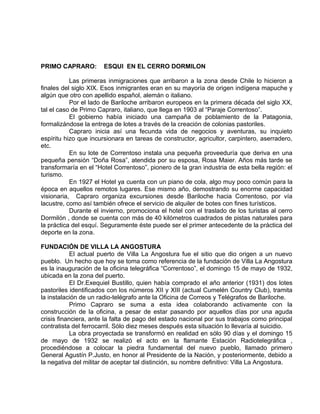 PRIMO CAPRARO: ESQUI EN EL CERRO DORMILON 
Las primeras inmigraciones que arribaron a la zona desde Chile lo hicieron a 
finales del siglo XIX. Esos inmigrantes eran en su mayoría de origen indígena mapuche y 
algún que otro con apellido español, alemán o italiano. 
Por el lado de Bariloche arribaron europeos en la primera década del siglo XX, 
tal el caso de Primo Capraro, italiano, que llega en 1903 al “Paraje Correntoso”. 
El gobierno había iniciado una campaña de poblamiento de la Patagonia, 
formalizándose la entrega de lotes a través de la creación de colonias pastoriles. 
Capraro inicia así una fecunda vida de negocios y aventuras, su inquieto 
espíritu hizo que incursionara en tareas de constructor, agricultor, carpintero, aserradero, 
etc. 
En su lote de Correntoso instala una pequeña proveeduría que deriva en una 
pequeña pensión “Doña Rosa”, atendida por su esposa, Rosa Maier. Años más tarde se 
transformaría en el “Hotel Correntoso”, pionero de la gran industria de esta bella región: el 
turismo. 
En 1927 el Hotel ya cuenta con un piano de cola, algo muy poco común para la 
época en aquellos remotos lugares. Ese mismo año, demostrando su enorme capacidad 
visionaria, Capraro organiza excursiones desde Bariloche hacia Correntoso, por vía 
lacustre, como así también ofrece el servicio de alquiler de botes con fines turísticos. 
Durante el invierno, promociona el hotel con el traslado de los turistas al cerro 
Dormilón , donde se cuenta con más de 40 kilómetros cuadrados de pistas naturales para 
la práctica del esquí. Seguramente éste puede ser el primer antecedente de la práctica del 
deporte en la zona. 
FUNDACIÓN DE VILLA LA ANGOSTURA 
El actual puerto de Villa La Angostura fue el sitio que dio origen a un nuevo 
pueblo. Un hecho que hoy se toma como referencia de la fundación de Villa La Angostura 
es la inauguración de la oficina telegráfica “Correntoso”, el domingo 15 de mayo de 1932, 
ubicada en la zona del puerto. 
El Dr.Exequiel Bustillo, quien había comprado el año anterior (1931) dos lotes 
pastoriles identificados con los números XII y XIII (actual Cumelén Country Club), tramita 
la instalación de un radio-telégrafo ante la Oficina de Correos y Telégrafos de Bariloche. 
Primo Capraro se suma a esta idea colaborando activamente con la 
construcción de la oficina, a pesar de estar pasando por aquellos días por una aguda 
crisis financiera, ante la falta de pago del estado nacional por sus trabajos como principal 
contratista del ferrocarril. Sólo diez meses después esta situación lo llevaría al suicidio. 
La obra proyectada se transformó en realidad en sólo 90 días y el domingo 15 
de mayo de 1932 se realizó el acto en la flamante Estación Radiotelegráfica , 
procediéndose a colocar la piedra fundamental del nuevo pueblo, llamado primero 
General Agustín P.Justo, en honor al Presidente de la Nación, y posteriormente, debido a 
la negativa del militar de aceptar tal distinción, su nombre definitivo: Villa La Angostura. 
 